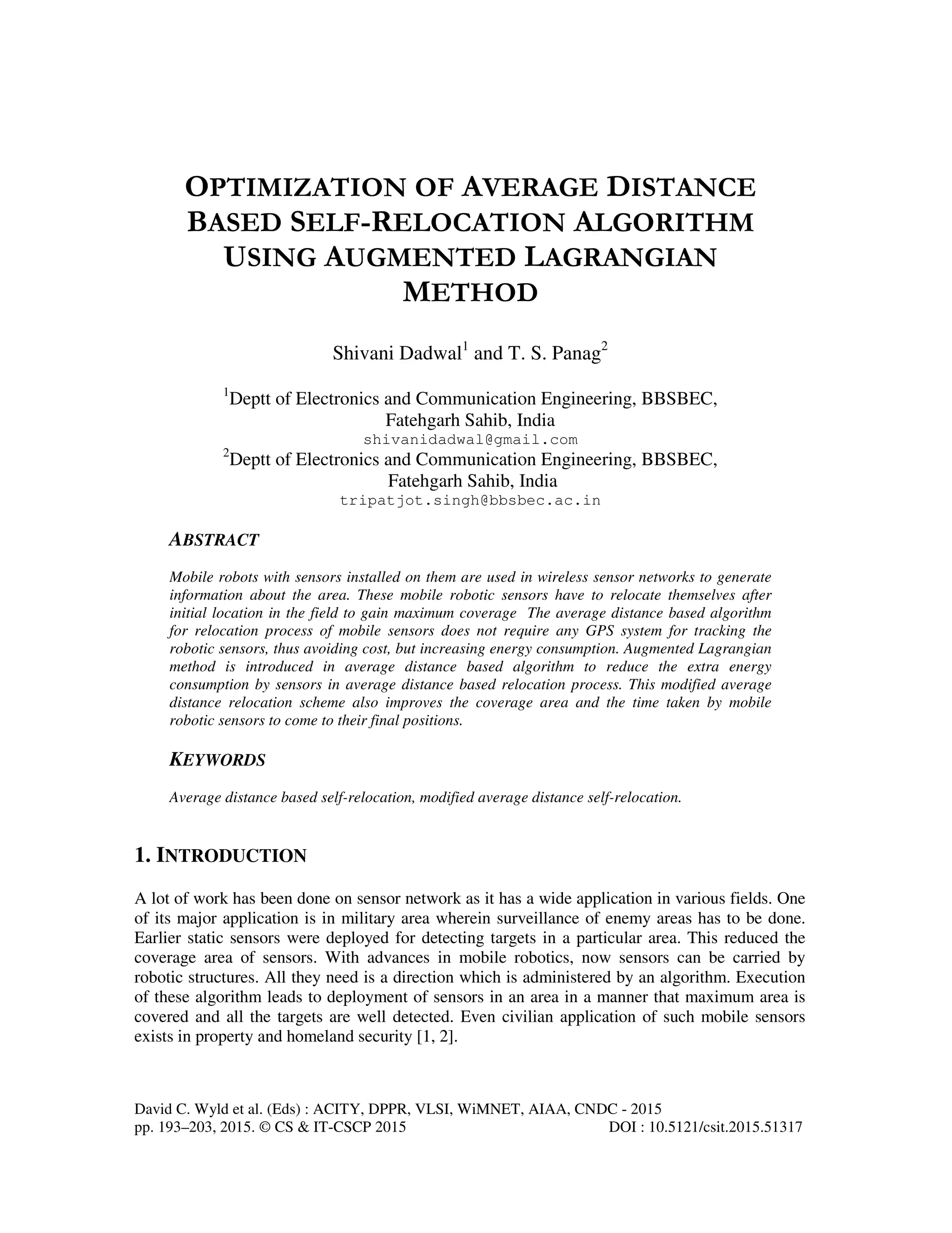 David C. Wyld et al. (Eds) : ACITY, DPPR, VLSI, WiMNET, AIAA, CNDC - 2015 pp. 193–203, 2015. © CS & IT-CSCP 2015 DOI : 10.5121/csit.2015.51317 OPTIMIZATION OF AVERAGE DISTANCE BASED SELF-RELOCATION ALGORITHM USING AUGMENTED LAGRANGIAN METHOD Shivani Dadwal1 and T. S. Panag2 1 Deptt of Electronics and Communication Engineering, BBSBEC, Fatehgarh Sahib, India shivanidadwal@gmail.com 2 Deptt of Electronics and Communication Engineering, BBSBEC, Fatehgarh Sahib, India tripatjot.singh@bbsbec.ac.in ABSTRACT Mobile robots with sensors installed on them are used in wireless sensor networks to generate information about the area. These mobile robotic sensors have to relocate themselves after initial location in the field to gain maximum coverage The average distance based algorithm for relocation process of mobile sensors does not require any GPS system for tracking the robotic sensors, thus avoiding cost, but increasing energy consumption. Augmented Lagrangian method is introduced in average distance based algorithm to reduce the extra energy consumption by sensors in average distance based relocation process. This modified average distance relocation scheme also improves the coverage area and the time taken by mobile robotic sensors to come to their final positions. KEYWORDS Average distance based self-relocation, modified average distance self-relocation. 1. INTRODUCTION A lot of work has been done on sensor network as it has a wide application in various fields. One of its major application is in military area wherein surveillance of enemy areas has to be done. Earlier static sensors were deployed for detecting targets in a particular area. This reduced the coverage area of sensors. With advances in mobile robotics, now sensors can be carried by robotic structures. All they need is a direction which is administered by an algorithm. Execution of these algorithm leads to deployment of sensors in an area in a manner that maximum area is covered and all the targets are well detected. Even civilian application of such mobile sensors exists in property and homeland security [1, 2]. 