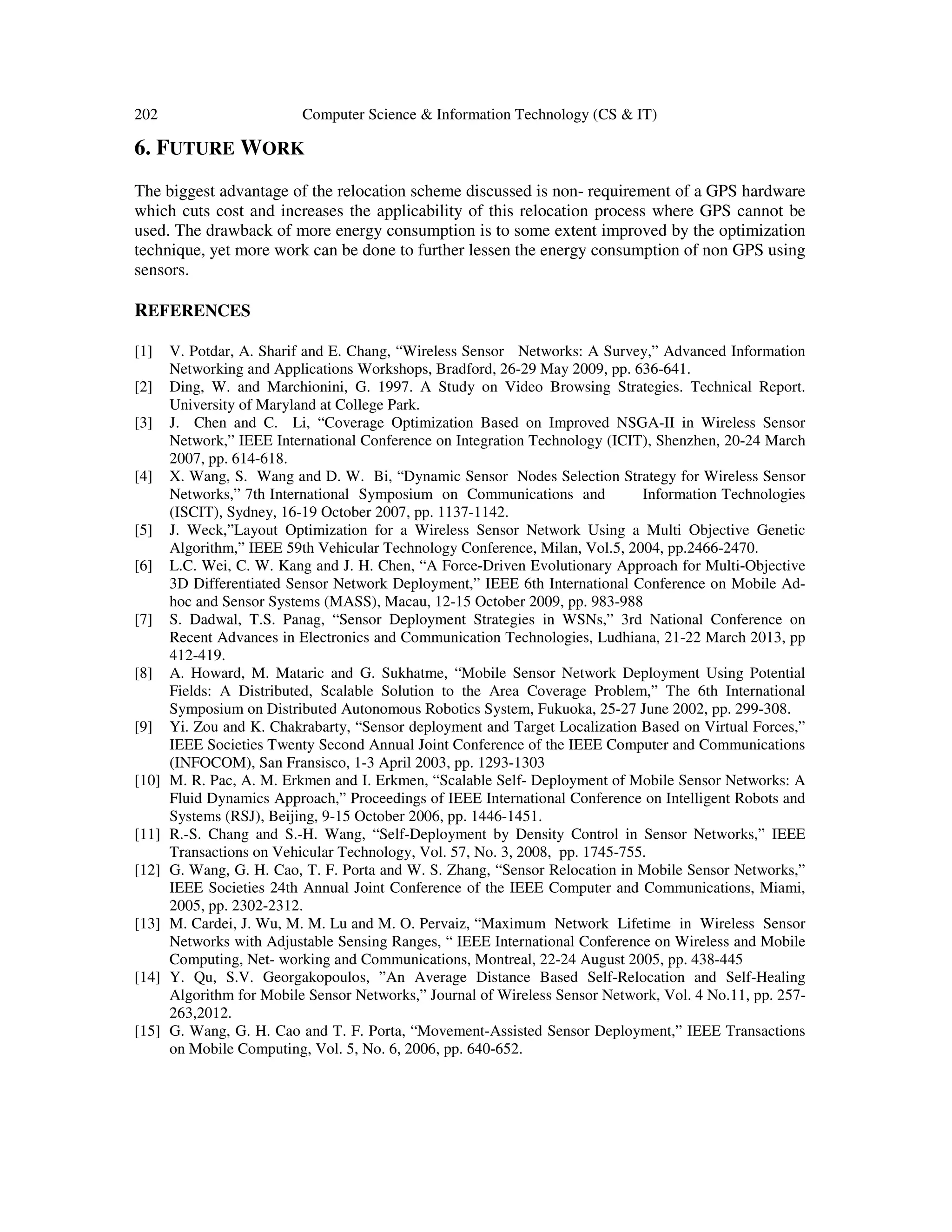 202 Computer Science & Information Technology (CS & IT) 6. FUTURE WORK The biggest advantage of the relocation scheme discussed is non- requirement of a GPS hardware which cuts cost and increases the applicability of this relocation process where GPS cannot be used. The drawback of more energy consumption is to some extent improved by the optimization technique, yet more work can be done to further lessen the energy consumption of non GPS using sensors. REFERENCES [1] V. Potdar, A. Sharif and E. Chang, “Wireless Sensor Networks: A Survey,” Advanced Information Networking and Applications Workshops, Bradford, 26-29 May 2009, pp. 636-641. [2] Ding, W. and Marchionini, G. 1997. A Study on Video Browsing Strategies. Technical Report. University of Maryland at College Park. [3] J. Chen and C. Li, “Coverage Optimization Based on Improved NSGA-II in Wireless Sensor Network,” IEEE International Conference on Integration Technology (ICIT), Shenzhen, 20-24 March 2007, pp. 614-618. [4] X. Wang, S. Wang and D. W. Bi, “Dynamic Sensor Nodes Selection Strategy for Wireless Sensor Networks,” 7th International Symposium on Communications and Information Technologies (ISCIT), Sydney, 16-19 October 2007, pp. 1137-1142. [5] J. Weck,”Layout Optimization for a Wireless Sensor Network Using a Multi Objective Genetic Algorithm,” IEEE 59th Vehicular Technology Conference, Milan, Vol.5, 2004, pp.2466-2470. [6] L.C. Wei, C. W. Kang and J. H. Chen, “A Force-Driven Evolutionary Approach for Multi-Objective 3D Differentiated Sensor Network Deployment,” IEEE 6th International Conference on Mobile Ad- hoc and Sensor Systems (MASS), Macau, 12-15 October 2009, pp. 983-988 [7] S. Dadwal, T.S. Panag, “Sensor Deployment Strategies in WSNs,” 3rd National Conference on Recent Advances in Electronics and Communication Technologies, Ludhiana, 21-22 March 2013, pp 412-419. [8] A. Howard, M. Mataric and G. Sukhatme, “Mobile Sensor Network Deployment Using Potential Fields: A Distributed, Scalable Solution to the Area Coverage Problem,” The 6th International Symposium on Distributed Autonomous Robotics System, Fukuoka, 25-27 June 2002, pp. 299-308. [9] Yi. Zou and K. Chakrabarty, “Sensor deployment and Target Localization Based on Virtual Forces,” IEEE Societies Twenty Second Annual Joint Conference of the IEEE Computer and Communications (INFOCOM), San Fransisco, 1-3 April 2003, pp. 1293-1303 [10] M. R. Pac, A. M. Erkmen and I. Erkmen, “Scalable Self- Deployment of Mobile Sensor Networks: A Fluid Dynamics Approach,” Proceedings of IEEE International Conference on Intelligent Robots and Systems (RSJ), Beijing, 9-15 October 2006, pp. 1446-1451. [11] R.-S. Chang and S.-H. Wang, “Self-Deployment by Density Control in Sensor Networks,” IEEE Transactions on Vehicular Technology, Vol. 57, No. 3, 2008, pp. 1745-755. [12] G. Wang, G. H. Cao, T. F. Porta and W. S. Zhang, “Sensor Relocation in Mobile Sensor Networks,” IEEE Societies 24th Annual Joint Conference of the IEEE Computer and Communications, Miami, 2005, pp. 2302-2312. [13] M. Cardei, J. Wu, M. M. Lu and M. O. Pervaiz, “Maximum Network Lifetime in Wireless Sensor Networks with Adjustable Sensing Ranges, “ IEEE International Conference on Wireless and Mobile Computing, Net- working and Communications, Montreal, 22-24 August 2005, pp. 438-445 [14] Y. Qu, S.V. Georgakopoulos, ”An Average Distance Based Self-Relocation and Self-Healing Algorithm for Mobile Sensor Networks,” Journal of Wireless Sensor Network, Vol. 4 No.11, pp. 257- 263,2012. [15] G. Wang, G. H. Cao and T. F. Porta, “Movement-Assisted Sensor Deployment,” IEEE Transactions on Mobile Computing, Vol. 5, No. 6, 2006, pp. 640-652. 