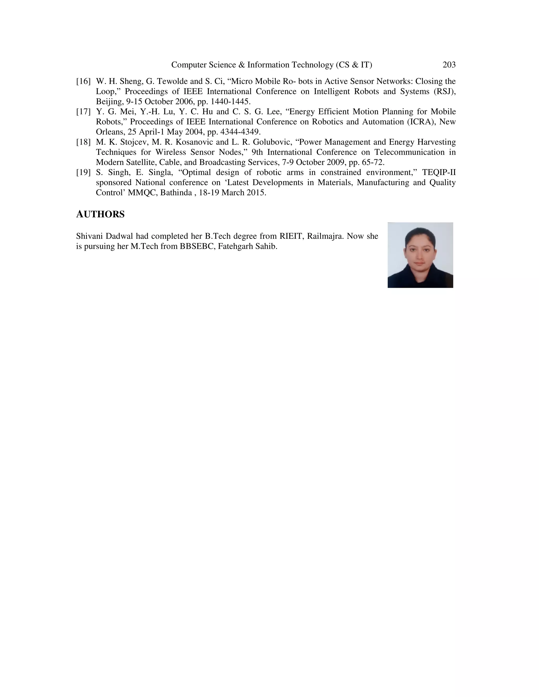 Computer Science & Information Technology (CS & IT) 203 [16] W. H. Sheng, G. Tewolde and S. Ci, “Micro Mobile Ro- bots in Active Sensor Networks: Closing the Loop,” Proceedings of IEEE International Conference on Intelligent Robots and Systems (RSJ), Beijing, 9-15 October 2006, pp. 1440-1445. [17] Y. G. Mei, Y.-H. Lu, Y. C. Hu and C. S. G. Lee, “Energy Efficient Motion Planning for Mobile Robots,” Proceedings of IEEE International Conference on Robotics and Automation (ICRA), New Orleans, 25 April-1 May 2004, pp. 4344-4349. [18] M. K. Stojcev, M. R. Kosanovic and L. R. Golubovic, “Power Management and Energy Harvesting Techniques for Wireless Sensor Nodes,” 9th International Conference on Telecommunication in Modern Satellite, Cable, and Broadcasting Services, 7-9 October 2009, pp. 65-72. [19] S. Singh, E. Singla, “Optimal design of robotic arms in constrained environment,” TEQIP-II sponsored National conference on ‘Latest Developments in Materials, Manufacturing and Quality Control’ MMQC, Bathinda , 18-19 March 2015. AUTHORS Shivani Dadwal had completed her B.Tech degree from RIEIT, Railmajra. Now she is pursuing her M.Tech from BBSEBC, Fatehgarh Sahib. 