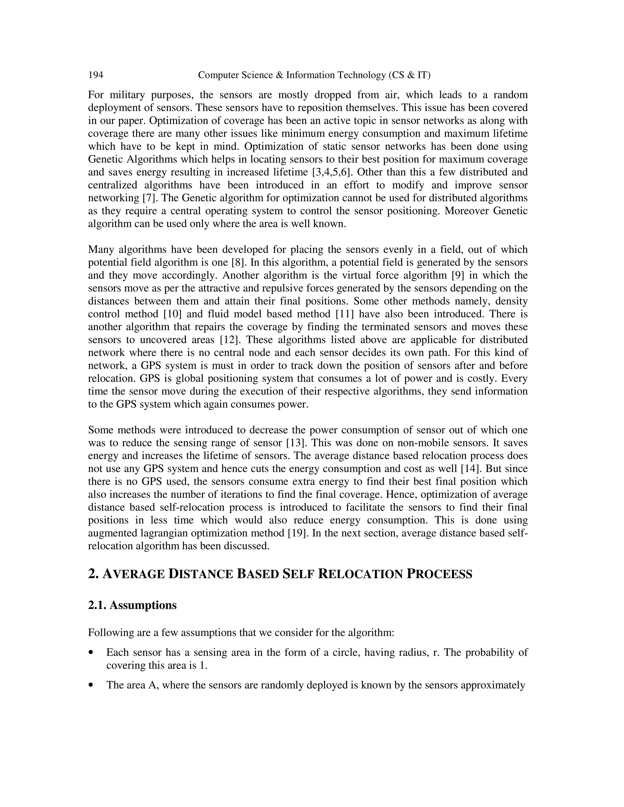 194 Computer Science & Information Technology (CS & IT) For military purposes, the sensors are mostly dropped from air, which leads to a random deployment of sensors. These sensors have to reposition themselves. This issue has been covered in our paper. Optimization of coverage has been an active topic in sensor networks as along with coverage there are many other issues like minimum energy consumption and maximum lifetime which have to be kept in mind. Optimization of static sensor networks has been done using Genetic Algorithms which helps in locating sensors to their best position for maximum coverage and saves energy resulting in increased lifetime [3,4,5,6]. Other than this a few distributed and centralized algorithms have been introduced in an effort to modify and improve sensor networking [7]. The Genetic algorithm for optimization cannot be used for distributed algorithms as they require a central operating system to control the sensor positioning. Moreover Genetic algorithm can be used only where the area is well known. Many algorithms have been developed for placing the sensors evenly in a field, out of which potential field algorithm is one [8]. In this algorithm, a potential field is generated by the sensors and they move accordingly. Another algorithm is the virtual force algorithm [9] in which the sensors move as per the attractive and repulsive forces generated by the sensors depending on the distances between them and attain their final positions. Some other methods namely, density control method [10] and fluid model based method [11] have also been introduced. There is another algorithm that repairs the coverage by finding the terminated sensors and moves these sensors to uncovered areas [12]. These algorithms listed above are applicable for distributed network where there is no central node and each sensor decides its own path. For this kind of network, a GPS system is must in order to track down the position of sensors after and before relocation. GPS is global positioning system that consumes a lot of power and is costly. Every time the sensor move during the execution of their respective algorithms, they send information to the GPS system which again consumes power. Some methods were introduced to decrease the power consumption of sensor out of which one was to reduce the sensing range of sensor [13]. This was done on non-mobile sensors. It saves energy and increases the lifetime of sensors. The average distance based relocation process does not use any GPS system and hence cuts the energy consumption and cost as well [14]. But since there is no GPS used, the sensors consume extra energy to find their best final position which also increases the number of iterations to find the final coverage. Hence, optimization of average distance based self-relocation process is introduced to facilitate the sensors to find their final positions in less time which would also reduce energy consumption. This is done using augmented lagrangian optimization method [19]. In the next section, average distance based self- relocation algorithm has been discussed. 2. AVERAGE DISTANCE BASED SELF RELOCATION PROCEESS 2.1. Assumptions Following are a few assumptions that we consider for the algorithm: • Each sensor has a sensing area in the form of a circle, having radius, r. The probability of covering this area is 1. • The area A, where the sensors are randomly deployed is known by the sensors approximately 