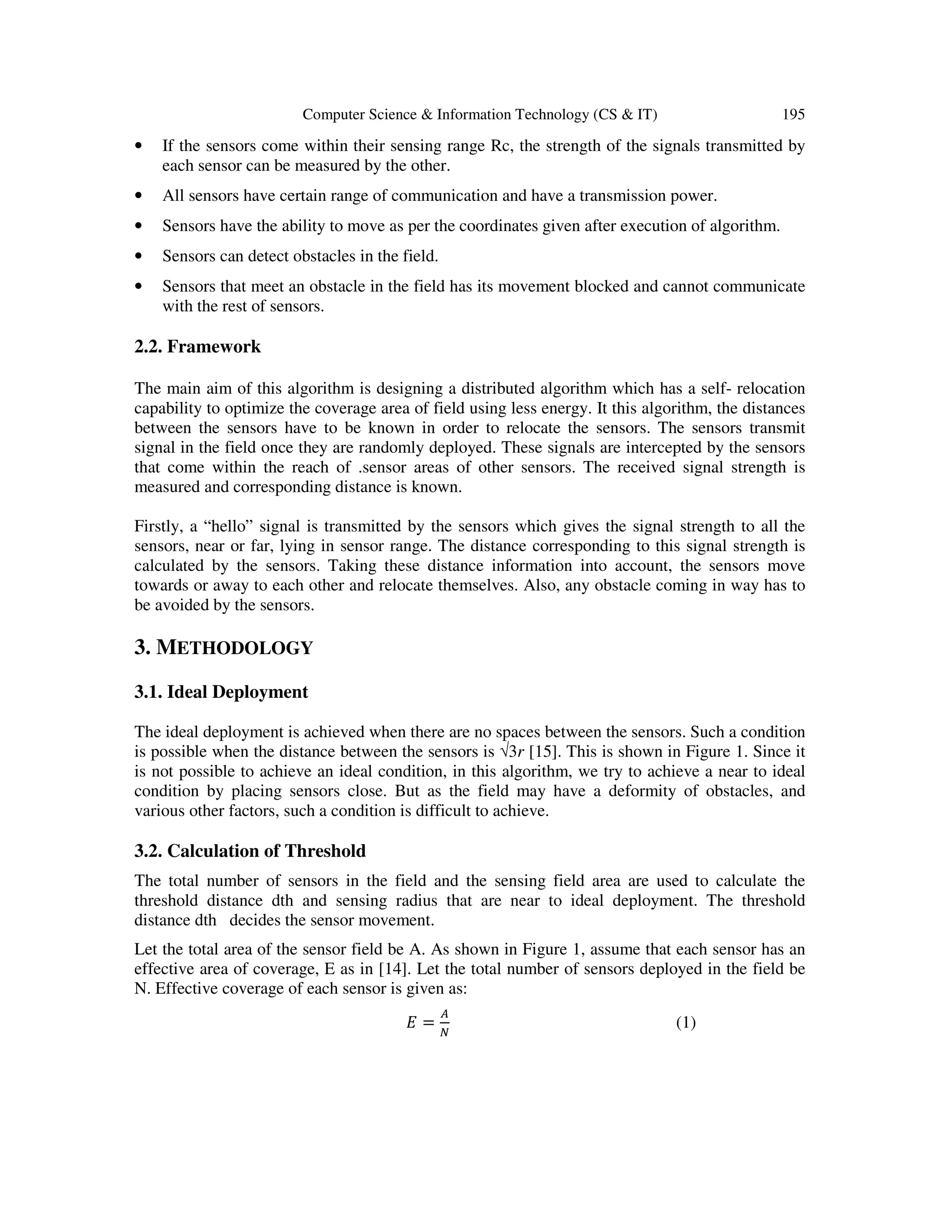 Computer Science & Information Technology (CS & IT) 195 • If the sensors come within their sensing range Rc, the strength of the signals transmitted by each sensor can be measured by the other. • All sensors have certain range of communication and have a transmission power. • Sensors have the ability to move as per the coordinates given after execution of algorithm. • Sensors can detect obstacles in the field. • Sensors that meet an obstacle in the field has its movement blocked and cannot communicate with the rest of sensors. 2.2. Framework The main aim of this algorithm is designing a distributed algorithm which has a self- relocation capability to optimize the coverage area of field using less energy. It this algorithm, the distances between the sensors have to be known in order to relocate the sensors. The sensors transmit signal in the field once they are randomly deployed. These signals are intercepted by the sensors that come within the reach of .sensor areas of other sensors. The received signal strength is measured and corresponding distance is known. Firstly, a “hello” signal is transmitted by the sensors which gives the signal strength to all the sensors, near or far, lying in sensor range. The distance corresponding to this signal strength is calculated by the sensors. Taking these distance information into account, the sensors move towards or away to each other and relocate themselves. Also, any obstacle coming in way has to be avoided by the sensors. 3. METHODOLOGY 3.1. Ideal Deployment The ideal deployment is achieved when there are no spaces between the sensors. Such a condition is possible when the distance between the sensors is √3r [15]. This is shown in Figure 1. Since it is not possible to achieve an ideal condition, in this algorithm, we try to achieve a near to ideal condition by placing sensors close. But as the field may have a deformity of obstacles, and various other factors, such a condition is difficult to achieve. 3.2. Calculation of Threshold The total number of sensors in the field and the sensing field area are used to calculate the threshold distance dth and sensing radius that are near to ideal deployment. The threshold distance dth decides the sensor movement. Let the total area of the sensor field be A. As shown in Figure 1, assume that each sensor has an effective area of coverage, E as in [14]. Let the total number of sensors deployed in the field be N. Effective coverage of each sensor is given as: ‫ܧ‬ = ஺ ே (1) 