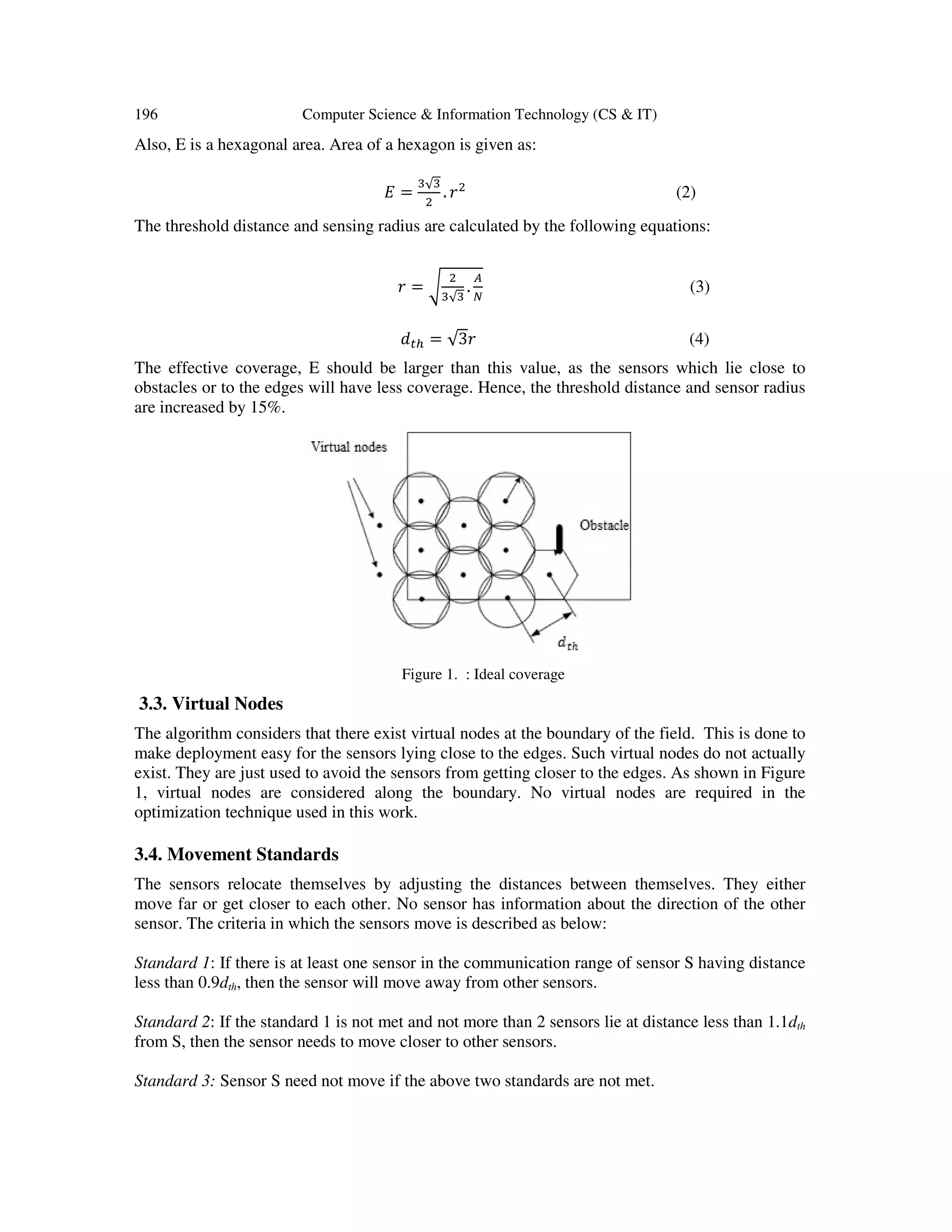 196 Computer Science & Information Technology (CS & IT) Also, E is a hexagonal area. Area of a hexagon is given as: ‫ܧ‬ = ଷ√ଷ ଶ . ‫ݎ‬ଶ (2) The threshold distance and sensing radius are calculated by the following equations: ‫ݎ‬ = ට ଶ ଷ√ଷ . ஺ ே (3) ݀௧௛ = √3‫ݎ‬ (4) The effective coverage, E should be larger than this value, as the sensors which lie close to obstacles or to the edges will have less coverage. Hence, the threshold distance and sensor radius are increased by 15%. Figure 1. : Ideal coverage 3.3. Virtual Nodes The algorithm considers that there exist virtual nodes at the boundary of the field. This is done to make deployment easy for the sensors lying close to the edges. Such virtual nodes do not actually exist. They are just used to avoid the sensors from getting closer to the edges. As shown in Figure 1, virtual nodes are considered along the boundary. No virtual nodes are required in the optimization technique used in this work. 3.4. Movement Standards The sensors relocate themselves by adjusting the distances between themselves. They either move far or get closer to each other. No sensor has information about the direction of the other sensor. The criteria in which the sensors move is described as below: Standard 1: If there is at least one sensor in the communication range of sensor S having distance less than 0.9dth, then the sensor will move away from other sensors. Standard 2: If the standard 1 is not met and not more than 2 sensors lie at distance less than 1.1dth from S, then the sensor needs to move closer to other sensors. Standard 3: Sensor S need not move if the above two standards are not met. 
