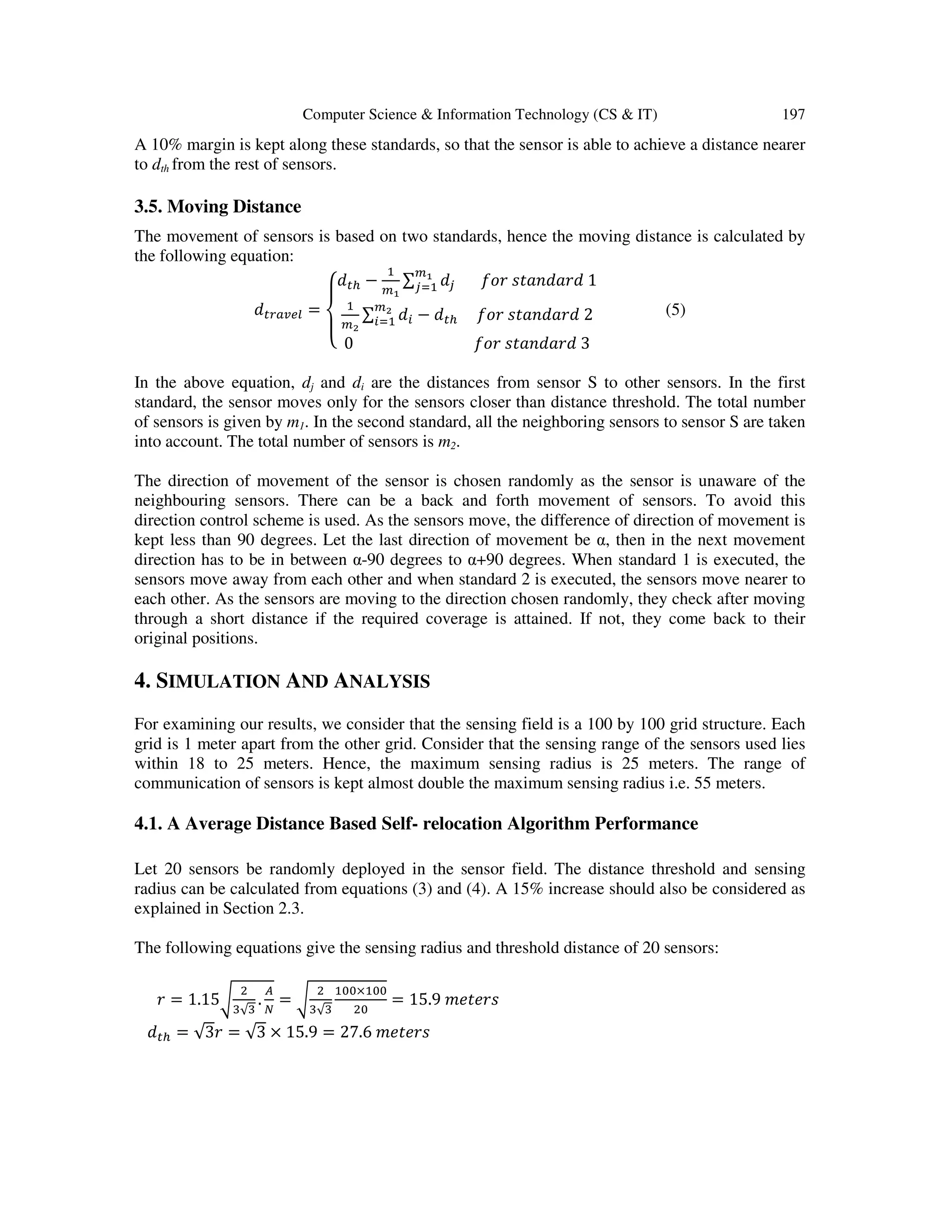 Computer Science & Information Technology (CS & IT) 197 A 10% margin is kept along these standards, so that the sensor is able to achieve a distance nearer to dth from the rest of sensors. 3.5. Moving Distance The movement of sensors is based on two standards, hence the moving distance is calculated by the following equation: ݀௧௥௔௩௘௟ = ‫ە‬ ‫۔‬ ‫ۓ‬݀௧௛ − ଵ ௠భ ∑ ݀௝ ௠భ ௝ୀଵ ݂‫ݎ݋‬ ‫݀ݎܽ݀݊ܽݐݏ‬ 1 ଵ ௠మ ∑ ݀௜ ௠మ ௜ୀଵ − ݀௧௛ ݂‫ݎ݋‬ ‫݀ݎܽ݀݊ܽݐݏ‬ 2 0 ݂‫ݎ݋‬ ‫݀ݎܽ݀݊ܽݐݏ‬ 3 (5) In the above equation, dj and di are the distances from sensor S to other sensors. In the first standard, the sensor moves only for the sensors closer than distance threshold. The total number of sensors is given by m1. In the second standard, all the neighboring sensors to sensor S are taken into account. The total number of sensors is m2. The direction of movement of the sensor is chosen randomly as the sensor is unaware of the neighbouring sensors. There can be a back and forth movement of sensors. To avoid this direction control scheme is used. As the sensors move, the difference of direction of movement is kept less than 90 degrees. Let the last direction of movement be α, then in the next movement direction has to be in between α-90 degrees to α+90 degrees. When standard 1 is executed, the sensors move away from each other and when standard 2 is executed, the sensors move nearer to each other. As the sensors are moving to the direction chosen randomly, they check after moving through a short distance if the required coverage is attained. If not, they come back to their original positions. 4. SIMULATION AND ANALYSIS For examining our results, we consider that the sensing field is a 100 by 100 grid structure. Each grid is 1 meter apart from the other grid. Consider that the sensing range of the sensors used lies within 18 to 25 meters. Hence, the maximum sensing radius is 25 meters. The range of communication of sensors is kept almost double the maximum sensing radius i.e. 55 meters. 4.1. A Average Distance Based Self- relocation Algorithm Performance Let 20 sensors be randomly deployed in the sensor field. The distance threshold and sensing radius can be calculated from equations (3) and (4). A 15% increase should also be considered as explained in Section 2.3. The following equations give the sensing radius and threshold distance of 20 sensors: ‫ݎ‬ = 1.15ට ଶ ଷ√ଷ . ஺ ே = ට ଶ ଷ√ଷ ଵ଴଴×ଵ଴଴ ଶ଴ = 15.9 ݉݁‫ݏݎ݁ݐ‬ ݀௧௛ = √3‫ݎ‬ = √3 × 15.9 = 27.6 ݉݁‫ݏݎ݁ݐ‬ 