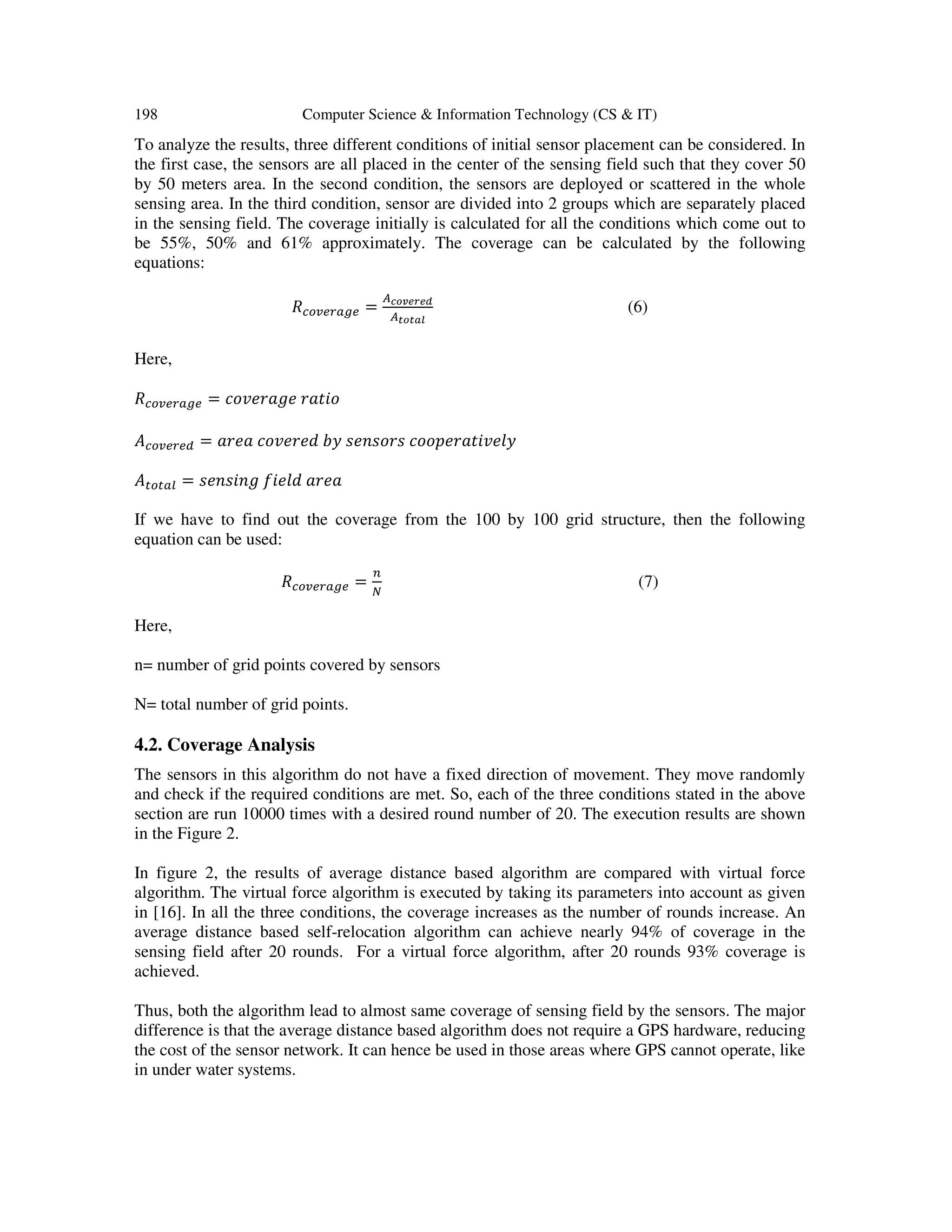198 Computer Science & Information Technology (CS & IT) To analyze the results, three different conditions of initial sensor placement can be considered. In the first case, the sensors are all placed in the center of the sensing field such that they cover 50 by 50 meters area. In the second condition, the sensors are deployed or scattered in the whole sensing area. In the third condition, sensor are divided into 2 groups which are separately placed in the sensing field. The coverage initially is calculated for all the conditions which come out to be 55%, 50% and 61% approximately. The coverage can be calculated by the following equations: ܴ௖௢௩௘௥௔௚௘ = ஺೎೚ೡ೐ೝ೐೏ ஺೟೚೟ೌ೗ (6) Here, ܴ௖௢௩௘௥௔௚௘ = ܿ‫݁݃ܽݎ݁ݒ݋‬ ‫݋݅ݐܽݎ‬ ‫ܣ‬௖௢௩௘௥௘ௗ = ܽ‫ܽ݁ݎ‬ ܿ‫݀݁ݎ݁ݒ݋‬ ܾ‫ݕ‬ ‫ݏݎ݋ݏ݊݁ݏ‬ ܿ‫ݕ݈݁ݒ݅ݐܽݎ݁݌݋݋‬ ‫ܣ‬௧௢௧௔௟ = ‫݃݊݅ݏ݊݁ݏ‬ ݂݈݅݁݀ ܽ‫ܽ݁ݎ‬ If we have to find out the coverage from the 100 by 100 grid structure, then the following equation can be used: ܴ௖௢௩௘௥௔௚௘ = ௡ ே (7) Here, n= number of grid points covered by sensors N= total number of grid points. 4.2. Coverage Analysis The sensors in this algorithm do not have a fixed direction of movement. They move randomly and check if the required conditions are met. So, each of the three conditions stated in the above section are run 10000 times with a desired round number of 20. The execution results are shown in the Figure 2. In figure 2, the results of average distance based algorithm are compared with virtual force algorithm. The virtual force algorithm is executed by taking its parameters into account as given in [16]. In all the three conditions, the coverage increases as the number of rounds increase. An average distance based self-relocation algorithm can achieve nearly 94% of coverage in the sensing field after 20 rounds. For a virtual force algorithm, after 20 rounds 93% coverage is achieved. Thus, both the algorithm lead to almost same coverage of sensing field by the sensors. The major difference is that the average distance based algorithm does not require a GPS hardware, reducing the cost of the sensor network. It can hence be used in those areas where GPS cannot operate, like in under water systems. 