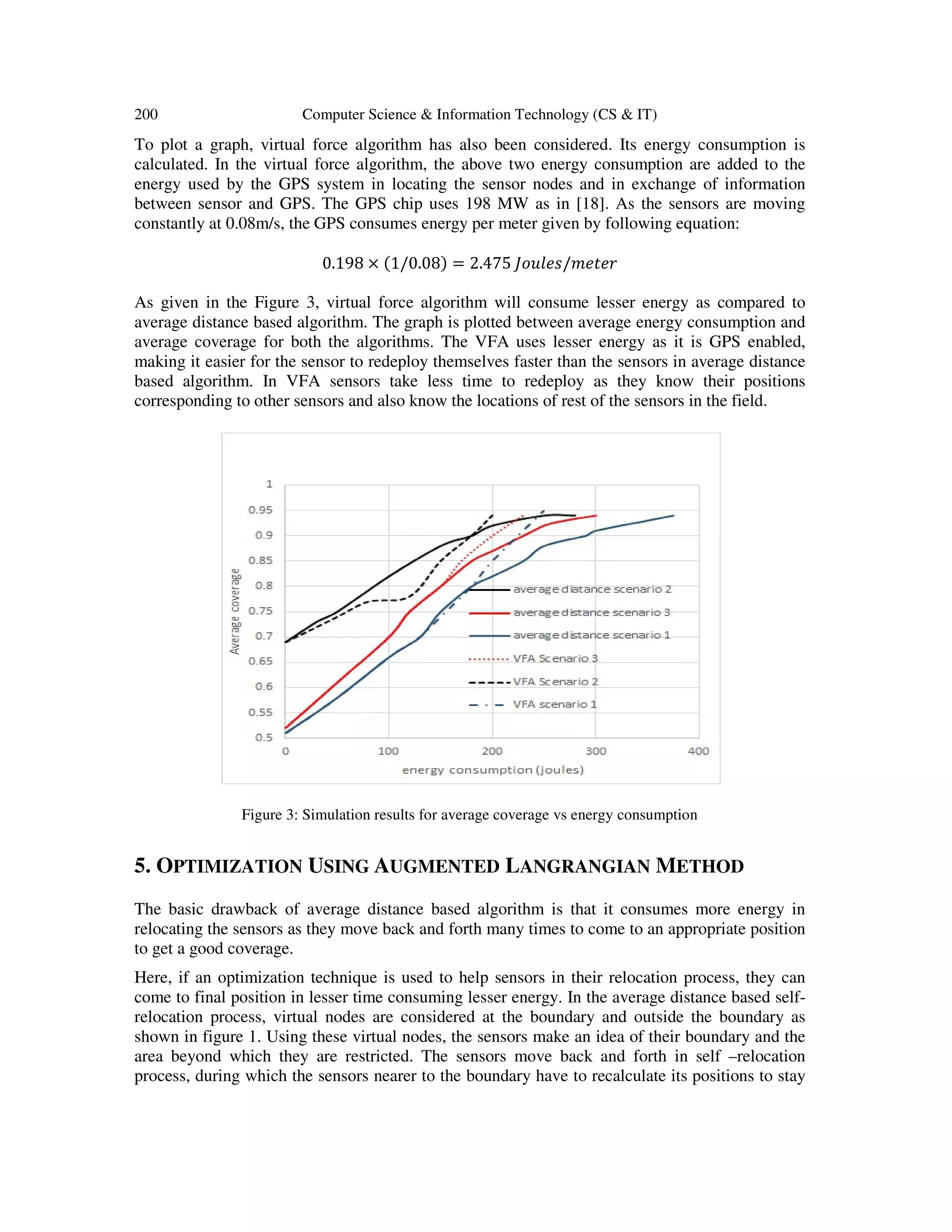 200 Computer Science & Information Technology (CS & IT) To plot a graph, virtual force algorithm has also been considered. Its energy consumption is calculated. In the virtual force algorithm, the above two energy consumption are added to the energy used by the GPS system in locating the sensor nodes and in exchange of information between sensor and GPS. The GPS chip uses 198 MW as in [18]. As the sensors are moving constantly at 0.08m/s, the GPS consumes energy per meter given by following equation: 0.198 × (1/0.08) = 2.475 ‫ݎ݁ݐ݁݉/ݏ݈݁ݑ݋ܬ‬ As given in the Figure 3, virtual force algorithm will consume lesser energy as compared to average distance based algorithm. The graph is plotted between average energy consumption and average coverage for both the algorithms. The VFA uses lesser energy as it is GPS enabled, making it easier for the sensor to redeploy themselves faster than the sensors in average distance based algorithm. In VFA sensors take less time to redeploy as they know their positions corresponding to other sensors and also know the locations of rest of the sensors in the field. Figure 3: Simulation results for average coverage vs energy consumption 5. OPTIMIZATION USING AUGMENTED LANGRANGIAN METHOD The basic drawback of average distance based algorithm is that it consumes more energy in relocating the sensors as they move back and forth many times to come to an appropriate position to get a good coverage. Here, if an optimization technique is used to help sensors in their relocation process, they can come to final position in lesser time consuming lesser energy. In the average distance based self- relocation process, virtual nodes are considered at the boundary and outside the boundary as shown in figure 1. Using these virtual nodes, the sensors make an idea of their boundary and the area beyond which they are restricted. The sensors move back and forth in self –relocation process, during which the sensors nearer to the boundary have to recalculate its positions to stay 