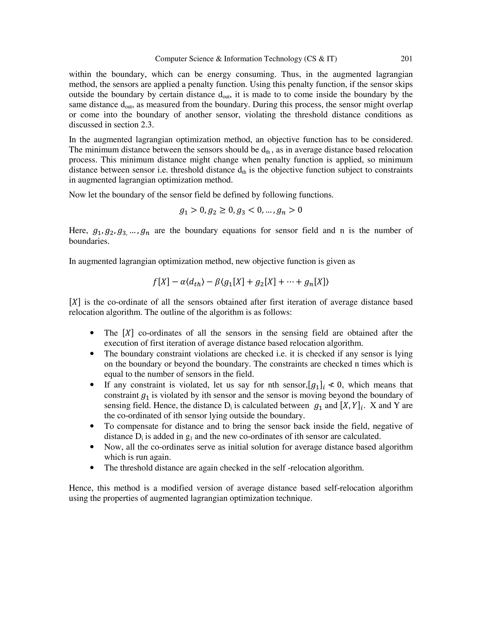 Computer Science & Information Technology (CS & IT) 201 within the boundary, which can be energy consuming. Thus, in the augmented lagrangian method, the sensors are applied a penalty function. Using this penalty function, if the sensor skips outside the boundary by certain distance dout, it is made to to come inside the boundary by the same distance dout, as measured from the boundary. During this process, the sensor might overlap or come into the boundary of another sensor, violating the threshold distance conditions as discussed in section 2.3. In the augmented lagrangian optimization method, an objective function has to be considered. The minimum distance between the sensors should be dth , as in average distance based relocation process. This minimum distance might change when penalty function is applied, so minimum distance between sensor i.e. threshold distance dth is the objective function subject to constraints in augmented lagrangian optimization method. Now let the boundary of the sensor field be defined by following functions. ݃ଵ > 0, ݃ଶ ≥ 0, ݃ଷ < 0, … , ݃௡ > 0 Here, ݃ଵ, ݃ଶ, ݃ଷ, … , ݃௡ are the boundary equations for sensor field and n is the number of boundaries. In augmented lagrangian optimization method, new objective function is given as ݂ሾܺሿ − ߙ〈݀௧௛〉 − ߚ〈݃ଵሾܺሿ + ݃ଶሾܺሿ + ⋯ + ݃௡ሾܺሿ〉 ሾܺሿ is the co-ordinate of all the sensors obtained after first iteration of average distance based relocation algorithm. The outline of the algorithm is as follows: • The ሾܺሿ co-ordinates of all the sensors in the sensing field are obtained after the execution of first iteration of average distance based relocation algorithm. • The boundary constraint violations are checked i.e. it is checked if any sensor is lying on the boundary or beyond the boundary. The constraints are checked n times which is equal to the number of sensors in the field. • If any constraint is violated, let us say for nth sensor,ሾ݃ଵሿ௜ ≮ 0, which means that constraint ݃ଵ is violated by ith sensor and the sensor is moving beyond the boundary of sensing field. Hence, the distance Di is calculated between ݃ଵ and ሾܺ, ܻሿ௜. X and Y are the co-ordinated of ith sensor lying outside the boundary. • To compensate for distance and to bring the sensor back inside the field, negative of distance Di is added in g1 and the new co-ordinates of ith sensor are calculated. • Now, all the co-ordinates serve as initial solution for average distance based algorithm which is run again. • The threshold distance are again checked in the self -relocation algorithm. Hence, this method is a modified version of average distance based self-relocation algorithm using the properties of augmented lagrangian optimization technique. 