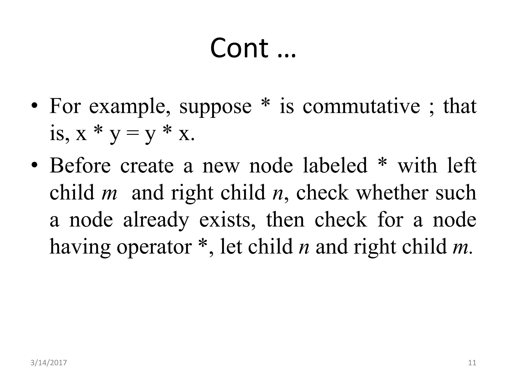 Cont …
• For example, suppose * is commutative ; that
is, x * y = y * x.
• Before create a new node labeled * with left
child m and right child n, check whether such
a node already exists, then check for a node
having operator *, let child n and right child m.
3/14/2017 11
 