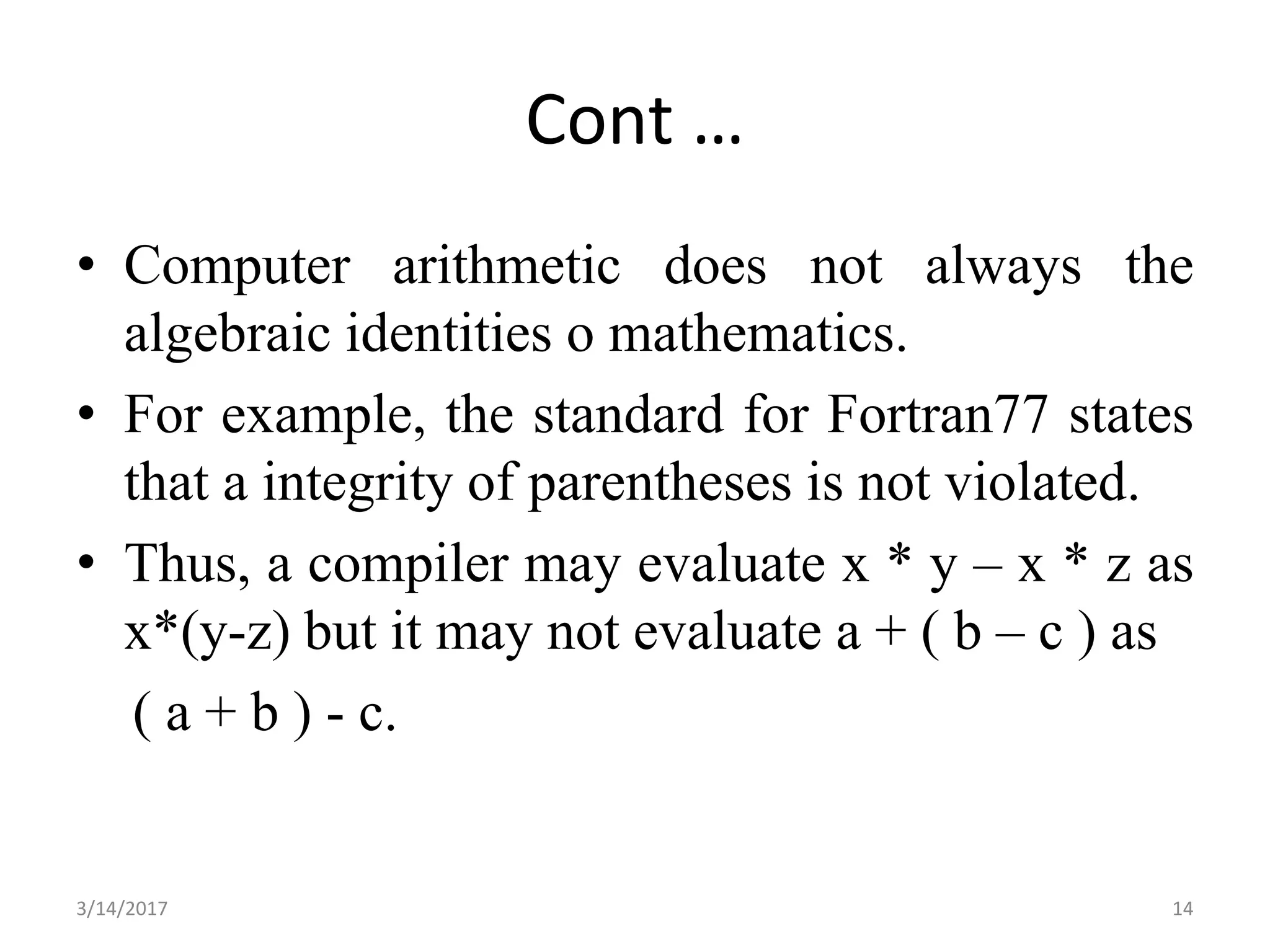 Cont …
• Computer arithmetic does not always the
algebraic identities o mathematics.
• For example, the standard for Fortran77 states
that a integrity of parentheses is not violated.
• Thus, a compiler may evaluate x * y – x * z as
x*(y-z) but it may not evaluate a + ( b – c ) as
( a + b ) - c.
3/14/2017 14
 