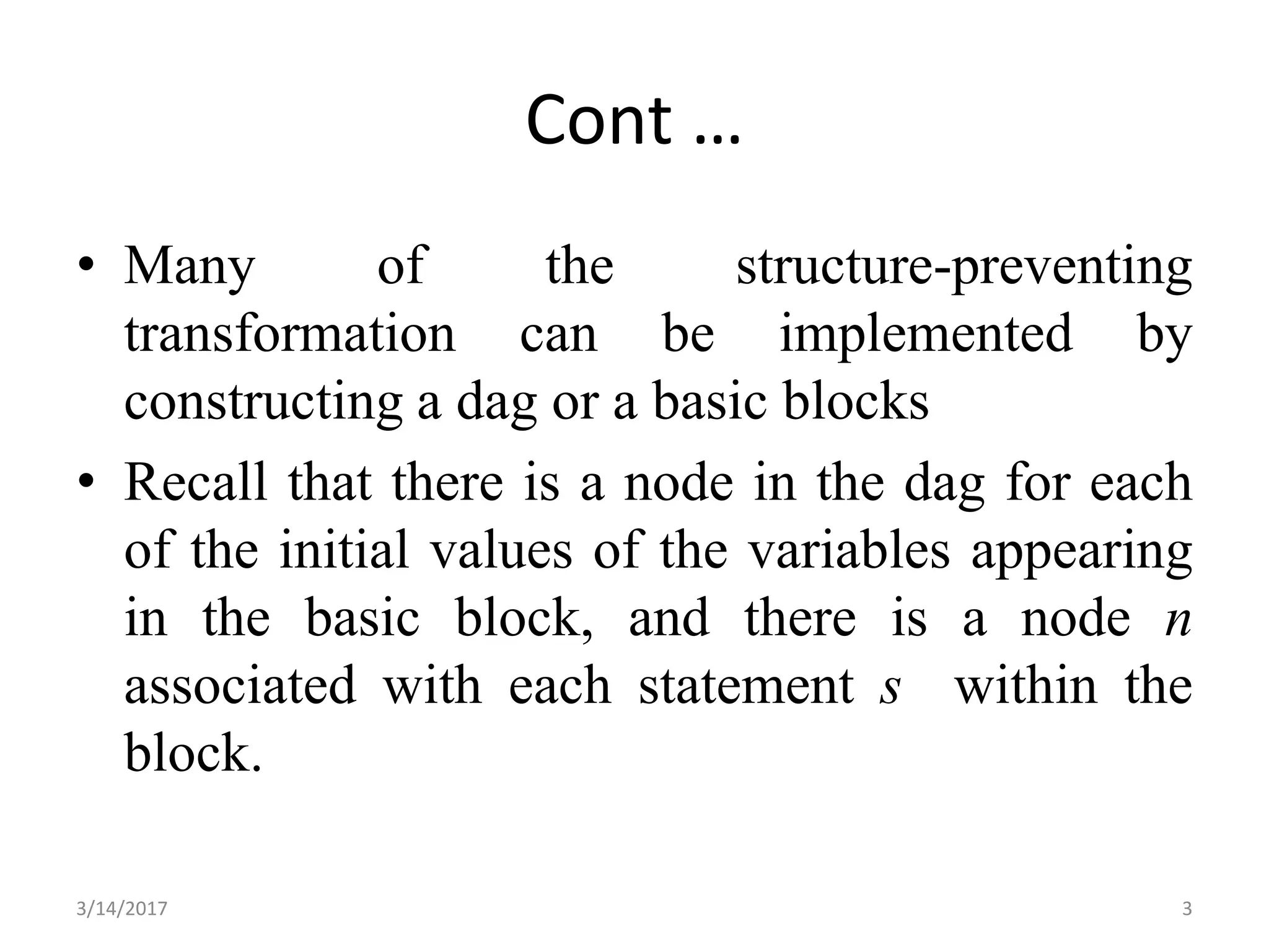 Cont …
• Many of the structure-preventing
transformation can be implemented by
constructing a dag or a basic blocks
• Recall that there is a node in the dag for each
of the initial values of the variables appearing
in the basic block, and there is a node n
associated with each statement s within the
block.
3/14/2017 3
 