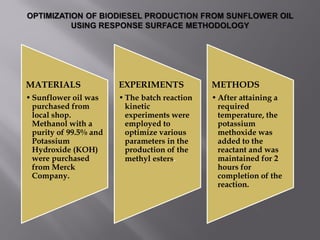 MATERIALS
•Sunflower oil was
purchased from
local shop.
Methanol with a
purity of 99.5% and
Potassium
Hydroxide (KOH)
were purchased
from Merck
Company.
EXPERIMENTS
•The batch reaction
kinetic
experiments were
employed to
optimize various
parameters in the
production of the
methyl esters.
METHODS
•After attaining a
required
temperature, the
potassium
methoxide was
added to the
reactant and was
maintained for 2
hours for
completion of the
reaction.
 