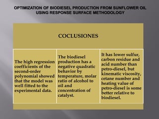 COCLUSIONES
The high regression
coefficients of the
second-order
polynomial showed
that the model was
well fitted to the
experimental data.
The biodiesel
production has a
negative quadratic
behavior by
temperature, molar
ratio of alcohol to
oil and
concentration of
catalyst.
It has lower sulfur,
carbon residue and
acid number than
petro-diesel, but
kinematic viscosity,
cetane number and
heating value of
petro-diesel is some
better relative to
biodiesel.
OPTIMIZATION OF BIODIESEL PRODUCTION FROM SUNFLOWER OIL
USING RESPONSE SURFACE METHODOLOGY
 