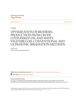 Clemson University
TigerPrints
All Dissertations Dissertations
12-2008
OPTIMIZATION OF BIODIESEL
PRODUCTION FROM CRUDE
COTTONSEED OIL AND WASTE
VEGETABLE OIL:CONVENTIONAL AND
ULTRASONIC IRRADIATION METHODS
Xiaohu Fan
Clemson University, xfan@clemson.edu
Follow this and additional works at: http://tigerprints.clemson.edu/all_dissertations
Part of the Food Science Commons
This Dissertation is brought to you for free and open access by the Dissertations at TigerPrints. It has been accepted for inclusion in All Dissertations by
an authorized administrator of TigerPrints. For more information, please contact awesole@clemson.edu.
Recommended Citation
Fan, Xiaohu, "OPTIMIZATION OF BIODIESEL PRODUCTION FROM CRUDE COTTONSEED OIL AND WASTE
VEGETABLE OIL:CONVENTIONAL AND ULTRASONIC IRRADIATION METHODS" (2008). All Dissertations. Paper 310.
 