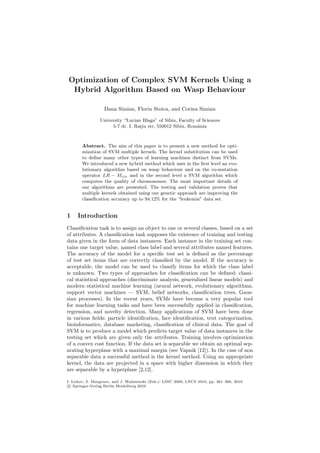 Optimization of Complex SVM Kernels Using a 
Hybrid Algorithm Based on Wasp Behaviour 
Dana Simian, Florin Stoica, and Corina Simian 
University “Lucian Blaga” of Sibiu, Faculty of Sciences 
5-7 dr. I. Rat¸iu str, 550012 Sibiu, Romˆania 
Abstract. The aim of this paper is to present a new method for opti-mization 
of SVM multiple kernels. The kernel substitution can be used 
to define many other types of learning machines distinct from SVMs. 
We introduced a new hybrid method which uses in the first level an evo-lutionary 
algorithm based on wasp behaviour and on the co-mutation 
operator LR − Mijn and in the second level a SVM algorithm which 
computes the quality of chromosomes. The most important details of 
our algorithms are presented. The testing and validation proves that 
multiple kernels obtained using our genetic approach are improving the 
classification accuracy up to 94.12% for the “leukemia” data set. 
1 Introduction 
Classification task is to assign an object to one or several classes, based on a set 
of attributes. A classification task supposes the existence of training and testing 
data given in the form of data instances. Each instance in the training set con-tains 
one target value, named class label and several attributes named features. 
The accuracy of the model for a specific test set is defined as the percentage 
of test set items that are correctly classified by the model. If the accuracy is 
acceptable, the model can be used to classify items for which the class label 
is unknown. Two types of approaches for classification can be defined: classi-cal 
statistical approaches (discriminate analysis, generalized linear models) and 
modern statistical machine learning (neural network, evolutionary algorithms, 
support vector machines — SVM, belief networks, classification trees, Gaus-sian 
processes). In the recent years, SVMs have become a very popular tool 
for machine learning tasks and have been successfully applied in classification, 
regression, and novelty detection. Many applications of SVM have been done 
in various fields: particle identification, face identification, text categorization, 
bioinformatics, database marketing, classification of clinical data. The goal of 
SVM is to produce a model which predicts target value of data instances in the 
testing set which are given only the attributes. Training involves optimization 
of a convex cost function. If the data set is separable we obtain an optimal sep-arating 
hyperplane with a maximal margin (see Vapnik [12]). In the case of non 
separable data a successful method is the kernel method. Using an appropriate 
kernel, the data are projected in a space with higher dimension in which they 
are separable by a hyperplane [2,12]. 
I. Lirkov, S. Margenov, and J. Wa´sniewski (Eds.): LSSC 2009, LNCS 5910, pp. 361–368, 2010. 
c 
Springer-Verlag Berlin Heidelberg 2010 
 