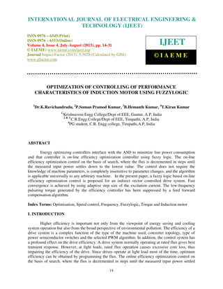 International Journal of Electrical Engineering and Technology (IJEET), ISSN 0976 –
6545(Print), ISSN 0976 – 6553(Online) Volume 4, Issue 4, July-August (2013), © IAEME
14
OPTIMIZATION OF CONTROLLING OF PERFORMANCE
CHARACTERISTICS OF INDUCTION MOTOR USING FUZZYLOGIC
1
Dr.K.Ravichandrudu, 2
P.Suman Pramod Kumar, 3
B.Hemanth Kumar, 4
T.Kiran Kumar
1
Krishnaveni Engg College/Dept of EEE, Guntur, A.P, India
2 & 3
C.R.Engg College/Dept of EEE, Tirupathi, A.P, India
4
PG student, C.R. Engg college, Tirupathi,A.P, India
ABSTRACT
Energy optimizing controllers interface with the ASD to minimize line power consumption
and that controller is on-line efficiency optimization controller using fuzzy logic. The on-line
efficiency optimization control on the basis of search, where the flux is decremented in steps until
the measured input power settles down to the lowest value. The control does not require the
knowledge of machine parameters, is completely insensitive to parameter changes, and the algorithm
is applicable universally to any arbitrary machine. In the present paper, a fuzzy logic based on-line
efficiency optimization control is proposed for an indirect vector controlled drive system. Fast
convergence is achieved by using adaptive step size of the excitation current. The low-frequency
pulsating torque generated by the efficiency controller has been suppressed by a feed forward
compensation algorithm.
Index Terms: Optimisation, Speed control, Frequency, Fuzzylogic, Torque and Induction motor
I. INTRODUCTION
Higher efficiency is important not only from the viewpoint of energy saving and cooling
system operation but also from the broad perspective of environmental pollution. The efficiency of a
drive system is a complex function of the type of the machine used, converter topology, type of
power semiconductor switches and the selected PWM algorithm. In addition, the control system has
a profound effect on the drive efficiency. A drive system normally operating at rated flux gives best
transient response. However, at light loads, rated flux operation causes excessive core loss, thus
impairing the efficiency of the drive. Since drives operate at light load most of the time, optimum
efficiency can be obtained by programming the flux. The online efficiency optimization control on
the basis of search, where the flux is decremented in steps until the measured input power settled
INTERNATIONAL JOURNAL OF ELECTRICAL ENGINEERING &
TECHNOLOGY (IJEET)
ISSN 0976 – 6545(Print)
ISSN 0976 – 6553(Online)
Volume 4, Issue 4, July-August (2013), pp. 14-31
© IAEME: www.iaeme.com/ijeet.asp
Journal Impact Factor (2013): 5.5028 (Calculated by GISI)
www.jifactor.com
IJEET
© I A E M E
 