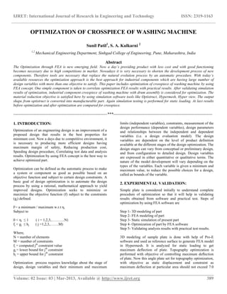 IJRET: International Journal of Research in Engineering and Technology ISSN: 2319-1163
__________________________________________________________________________________________
Volume: 02 Issue: 03 | Mar-2013, Available @ http://www.ijret.org 389
OPTIMIZATION OF CROSSPIECE OF WASHING MACHINE
Sunil Patil1
, S. A. Kulkarni 2
1,2
Mechanical Engineering Department, Sinhgad College of Engineering, Pune, Maharashtra, India
Abstract
The Optimization through FEA is new emerging field. Now a day’s providing product with less cost and with good functioning
becomes necessary due to high competitions in market. Nowadays it is very necessary to shorten the development process of new
components. Therefore tools are necessary that replace the natural evolution process by an automatic procedure. With today’s
available resources the optimization approach is the best approach for industrial components which are having large number of
design variables with more than one objective to satisfy. This paper includes optimization of crosspiece of washing machine by using
FEA concept. One simple component is taken to correlate optimization FEA results with practical results. After validating simulation
results of optimization, industrial component crosspiece of washing machine with drum assembly is considered for optimization. The
material reduction objective is satisfied here by using simulation software tools like Optistruct, Hypermesh, Hyper view. The output
shape from optistruct is converted into manufacturable part. Again simulation testing is performed for static loading. At last results
before optimization and after optimization are compared for crosspiece.
---------------------------------------------------------------------***-------------------------------------------------------------------------
1. INTRODUCTION:
Optimization of an engineering design is an improvement of a
proposed design that results in the best properties for
minimum cost. Now a days due to competitive environment, it
is necessary to producing more efficient designs having
maximum margin of safety, Reducing production cost,
Speeding design procedure, Correlating test data and analysis
results. Optimization by using FEA concept is the best way to
achieve optimized part.
Optimization can be defined as the automatic process to make
a system or component as good as possible based on an
objective function and subject to certain design constraints. A
basic goal of design optimization is to automate the design
process by using a rational, mathematical approach to yield
improved designs. Optimization seeks to minimize or
maximize the objective function (f) subject to the constraints
(gj) defined.
F= a minimum / maximum w.r.t ηi
Subject to
0 < ηi ≤ 1 ( i = 1,2,3,………..N)
fj < gj ≤ hj ( j =1,2,3,…….M)
Where,
N = number of elements
M = number of constraints
fj = computed jth
constraint value
gj = lower bound for jth
constraint
hj = upper bound for jth
constraint
Optimization process requires knowledge about the stage of
design, design variables and their minimum and maximum
limits (independent variables), constraints, measurement of the
design performance (dependent variables), design parameters
and relationships between the independent and dependent
variables (i.e. a design evaluation model). The design
variables are dependent on the level of product definition
available at the different stages of the design optimization. The
design stages can vary from conceptual or preliminary design,
and from configuration to detailed design. Design variables
are expressed in either quantitative or qualitative terms. The
nature of the model development will vary depending on the
types of the variables. Each variable is given a minimum and
maximum value, to reduce the possible choices for a design,
called as bounds of the variable.
2. EXPERIMENTAL VALIDATION:
Simple plate is considered initially to understand complete
procedure of optimization so that it will help in validating
results obtained from software and practical test. Steps of
optimization by using FEA software are
Step 1- 3D modeling of part
Step 2- FEA modeling of part
Step 3- Static simulation of present part
Step 4- Optimization of part by FEA software
Step 5- Validating analysis results with practical test results.
3D modeling of sample plate is done with help of Pro-E
software and used as reference surface to generate FEA model
in Hypermesh. It is analyzed for static loading to get
maximum deflection of plate. Topography optimization is
performed with objective of controlling maximum deflection
of plate. Now this angle plate set for topography optimization,
with objective as static displacement and constraint as
maximum deflection at particular area should not exceed 7.0
 