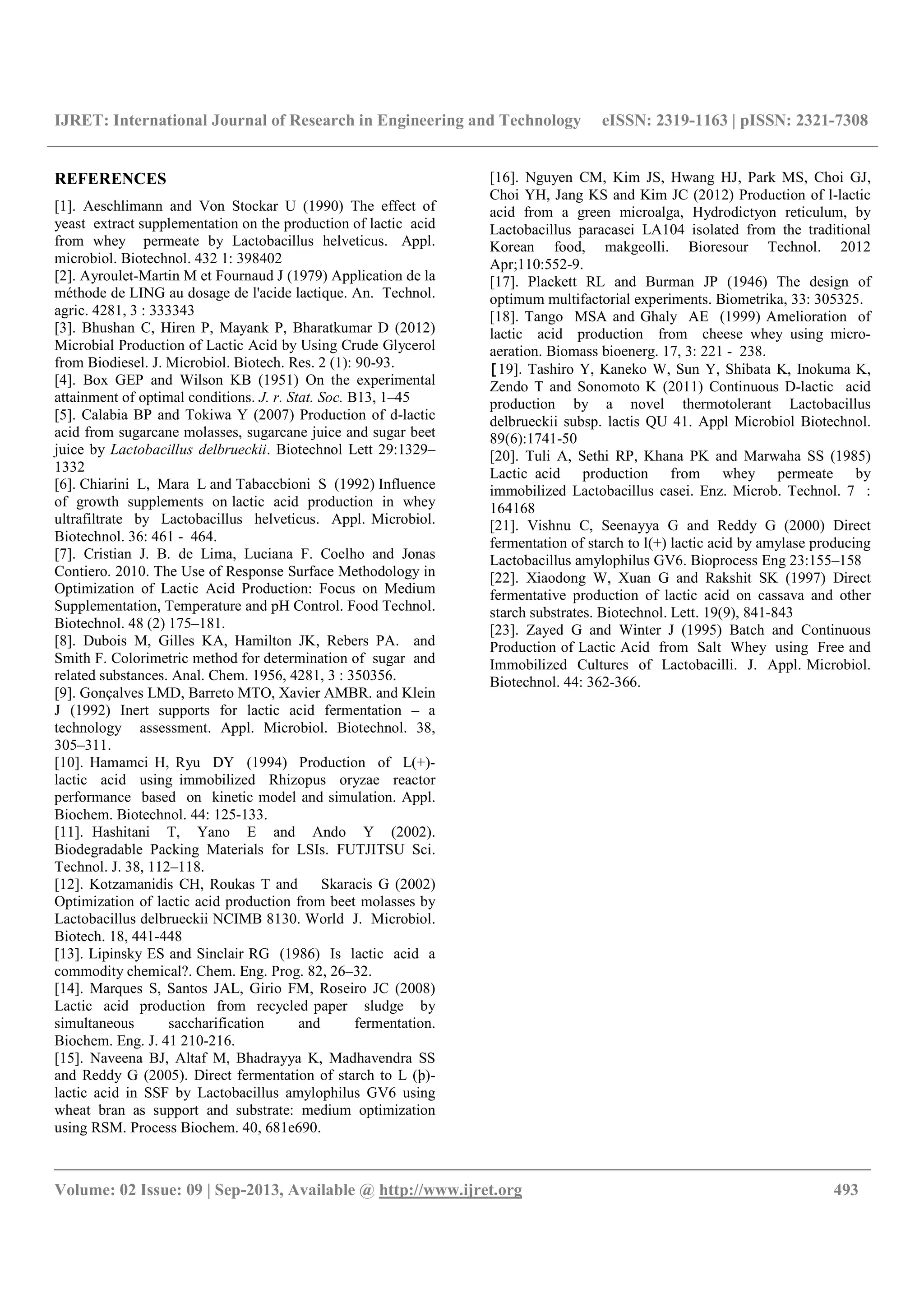 IJRET: International Journal of Research in Engineering and Technology eISSN: 2319-1163 | pISSN: 2321-7308
__________________________________________________________________________________________
Volume: 02 Issue: 09 | Sep-2013, Available @ http://www.ijret.org 493
REFERENCES
[1]. Aeschlimann and Von Stockar U (1990) The effect of
yeast extract supplementation on the production of lactic acid
from whey permeate by Lactobacillus helveticus. Appl.
microbiol. Biotechnol. 432 1: 398402
[2]. Ayroulet-Martin M et Fournaud J (1979) Application de la
méthode de LING au dosage de l'acide lactique. An. Technol.
agric. 4281, 3 : 333343
[3]. Bhushan C, Hiren P, Mayank P, Bharatkumar D (2012)
Microbial Production of Lactic Acid by Using Crude Glycerol
from Biodiesel. J. Microbiol. Biotech. Res. 2 (1): 90-93.
[4]. Box GEP and Wilson KB (1951) On the experimental
attainment of optimal conditions. J. r. Stat. Soc. B13, 1–45
[5]. Calabia BP and Tokiwa Y (2007) Production of d-lactic
acid from sugarcane molasses, sugarcane juice and sugar beet
juice by Lactobacillus delbrueckii. Biotechnol Lett 29:1329–
1332
[6]. Chiarini L, Mara L and Tabaccbioni S (1992) Influence
of growth supplements on lactic acid production in whey
ultrafiltrate by Lactobacillus helveticus. Appl. Microbiol.
Biotechnol. 36: 461 - 464.
[7]. Cristian J. B. de Lima, Luciana F. Coelho and Jonas
Contiero. 2010. The Use of Response Surface Methodology in
Optimization of Lactic Acid Production: Focus on Medium
Supplementation, Temperature and pH Control. Food Technol.
Biotechnol. 48 (2) 175–181.
[8]. Dubois M, Gilles KA, Hamilton JK, Rebers PA. and
Smith F. Colorimetric method for determination of sugar and
related substances. Anal. Chem. 1956, 4281, 3 : 350356.
[9]. Gonçalves LMD, Barreto MTO, Xavier AMBR. and Klein
J (1992) Inert supports for lactic acid fermentation – a
technology assessment. Appl. Microbiol. Biotechnol. 38,
305–311.
[10]. Hamamci H, Ryu DY (1994) Production of L(+)-
lactic acid using immobilized Rhizopus oryzae reactor
performance based on kinetic model and simulation. Appl.
Biochem. Biotechnol. 44: 125-133.
[11]. Hashitani T, Yano E and Ando Y (2002).
Biodegradable Packing Materials for LSIs. FUTJITSU Sci.
Technol. J. 38, 112–118.
[12]. Kotzamanidis CH, Roukas T and Skaracis G (2002)
Optimization of lactic acid production from beet molasses by
Lactobacillus delbrueckii NCIMB 8130. World J. Microbiol.
Biotech. 18, 441-448
[13]. Lipinsky ES and Sinclair RG (1986) Is lactic acid a
commodity chemical?. Chem. Eng. Prog. 82, 26–32.
[14]. Marques S, Santos JAL, Girio FM, Roseiro JC (2008)
Lactic acid production from recycled paper sludge by
simultaneous saccharification and fermentation.
Biochem. Eng. J. 41 210-216.
[15]. Naveena BJ, Altaf M, Bhadrayya K, Madhavendra SS
and Reddy G (2005). Direct fermentation of starch to L (þ)-
lactic acid in SSF by Lactobacillus amylophilus GV6 using
wheat bran as support and substrate: medium optimization
using RSM. Process Biochem. 40, 681e690.
[16]. Nguyen CM, Kim JS, Hwang HJ, Park MS, Choi GJ,
Choi YH, Jang KS and Kim JC (2012) Production of l-lactic
acid from a green microalga, Hydrodictyon reticulum, by
Lactobacillus paracasei LA104 isolated from the traditional
Korean food, makgeolli. Bioresour Technol. 2012
Apr;110:552-9.
[17]. Plackett RL and Burman JP (1946) The design of
optimum multifactorial experiments. Biometrika, 33: 305325.
[18]. Tango MSA and Ghaly AE (1999) Amelioration of
lactic acid production from cheese whey using micro-
aeration. Biomass bioenerg. 17, 3: 221 - 238.
[19]. Tashiro Y, Kaneko W, Sun Y, Shibata K, Inokuma K,
Zendo T and Sonomoto K (2011) Continuous D-lactic acid
production by a novel thermotolerant Lactobacillus
delbrueckii subsp. lactis QU 41. Appl Microbiol Biotechnol.
89(6):1741-50
[20]. Tuli A, Sethi RP, Khana PK and Marwaha SS (1985)
Lactic acid production from whey permeate by
immobilized Lactobacillus casei. Enz. Microb. Technol. 7 :
164168
[21]. Vishnu C, Seenayya G and Reddy G (2000) Direct
fermentation of starch to l(+) lactic acid by amylase producing
Lactobacillus amylophilus GV6. Bioprocess Eng 23:155–158
[22]. Xiaodong W, Xuan G and Rakshit SK (1997) Direct
fermentative production of lactic acid on cassava and other
starch substrates. Biotechnol. Lett. 19(9), 841-843
[23]. Zayed G and Winter J (1995) Batch and Continuous
Production of Lactic Acid from Salt Whey using Free and
Immobilized Cultures of Lactobacilli. J. Appl. Microbiol.
Biotechnol. 44: 362-366.
 