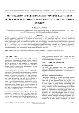 IJRET: International Journal of Research in Engineering and Technology eISSN: 2319-1163 | pISSN: 2321-7308
__________________________________________________________________________________________
Volume: 02 Issue: 09 | Sep-2013, Available @ http://www.ijret.org 487
OPTIMIZATION OF CULTURAL CONDITIONS FOR LACTIC ACID
PRODUCTION BY LACTOBACILLUS BULGARICUS ATTC 11842 GROWN
ON WHEY
M. Kitouni1
, L. Oulmi2
1,2
Laboratory of applied biology and health, Faculty of natural sciences and life, University Constantine 1, Ain El Bey
street 25000, Constantine, ALGERIA, mahmoudkitouni@yahoo.fr
Abstract
The effects on the lactic acid (LA) production by thermophile Lactobacillus bulgaricus ATTC 11842 on whey as a basal medium of
seven factors namely, temperature °C, pH, Lactose g/l, Yeast extract g/l, corn steep liquor (CSL) g/l, K2HPO4 g/l, and salts g/l
(MnSO4, MgSO4 and FeSO4) were investigated, through the statistical analysis of the results by Plackett and Burmann experimental
design. pH was found to have the high signiﬁcant effect on lactic acid production. By response surface methodology (RSM) design the
optimal value of pH and concentrations in the medium of yeast extract, K2HPO4 and salts were then investigated, it should be 5.5 of
pH, 2.73 g/l of K2HPO4, 1.59 g/l of yeast extract and 0.0326 g/l, 0.1304 g/l, 0.01304 g/l of MgSO4, MnSO4 and FeSO4 respectively.
The results obtained with the optimal results were 20.9592 g/l. of lactic acid and the corresponding yields was 0.5665% (ratio
between the amount of lactic acid produced and the initial concentration of lactose).
Index Terms: Lactic acid, experimental design, Plackett and Burmann, Lactobacillus bulgaricus, whey
---------------------------------------------------------------------***------------------------------------------------------------------------
1. INTRODUCTION
Lactic acid is a natural organic acid, which has many
applications in pharmaceutical, food and chemical industries.
These include: uses as an acidulant, preservative and in recent
years as a substrate for the production of biodegradable
plastics. These plastics besides its application in food and
cosmetic industry [19] are applied as drug-carriers [13] and
for biodegradable packaging [11].
Lactic acid is produced by chemical synthesis and microbial
fermentation. Chemical synthesis results in racemic mixture of
lactic acid whereas speciﬁc stereo isomeric form can be
obtained by microbial fermentation [15]. The fermentative
production of lactic acid is interesting due to the prospect of
using cheap raw materials. The most attractive method for
lactic acid production is fermentation of lactose in whey, a
typical e uent from dairies. Hence, two problems could be
solved at the same time wastewater treatment due to its high
biochemical oxygen demand (BOD) 30000-50000 ppm [18]
and useful product recovery. There are many reports on the
lactic acid fermentation potential of Lactobacillus bacteria
using lactose as substrate [9, 23].
Lactic acid production from various substrates like corn [21],
sugarcane [5], cassava [22], beets [12], paper sludge [14],
biodiesel [3] and green microalga, Hydrodictyon reticulum
[16] has been studied to meet the increasing demands for
lactic acid. In this article, lactic acid production from whey
using Lactobacillus bulgaricus (ATCC 11842) has been
studied. The optimal conditions for the production of lactic
acid were determined in flask culture.
2. MATERIALS AND MEDTHODS
2.1 Microorganism
The lactic acid bacterium used was Lactobacillus
bulgaricus (ATCC 11842). The strain was stored in De Man,
Rogosa and Sharpe (MRS) broth with 20 % (v/v) glycerol at –
18 °C..
2. 2 Media and Culture Conditions
Cheese whey containing 52 % (w/v) lactose was obtained
from Boudouaou ONALAIT Algiers. Deproteinization was
carried out by heat treatment (100°C for 10 min) Then
adjusted to pH= 4.6 (isoelectric point of protein flocculation)
by adding to whey 10 M HCl solution and cooled at room
temperature. The resulting whey solution was centrifuged at
10 000 g to remove the solids and the supernatant was diluted
to reach the desired lactose concentration. The inoculum was
prepared by transferring glycerol stock culture (1 ml) to an
Erlenmeyer flask containing 100 ml of MRS medium and
incubated at 46°C for 18 h on a rotary shaker at 200 rpm.
Experiments were performed in 250 ml Erlenmeyer flasks
containing 50 ml of production medium inoculated with 10 %
inoculum grown in the MRS medium. The flasks were then
incubated on a rotary shaker at 200 rpm and at the desired
 