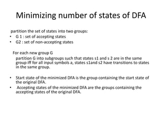 Minimizing number of states of DFA
partition the set of states into two groups:
• G 1 : set of accepting states
• G2 : set of non-accepting states
For each new group G
partition G into subgroups such that states s1 and s 2 are in the same
group iff for all input symbols a, states s1and s2 have transitions to states
in the same group.
• Start state of the minimized DFA is the group containing the start state of
the original DFA.
• Accepting states of the minimized DFA are the groups containing the
accepting states of the original DFA.
 