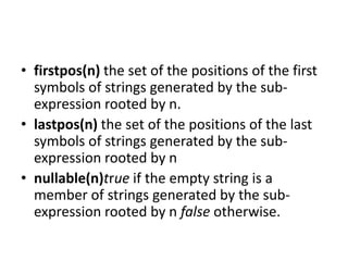 • firstpos(n) the set of the positions of the first
symbols of strings generated by the sub-
expression rooted by n.
• lastpos(n) the set of the positions of the last
symbols of strings generated by the sub-
expression rooted by n
• nullable(n)true if the empty string is a
member of strings generated by the sub-
expression rooted by n false otherwise.
 