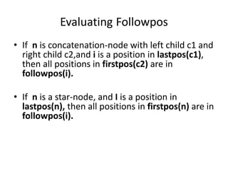 Evaluating Followpos
• If n is concatenation-node with left child c1 and
right child c2,and i is a position in lastpos(c1),
then all positions in firstpos(c2) are in
followpos(i).
• If n is a star-node, and I is a position in
lastpos(n), then all positions in firstpos(n) are in
followpos(i).
 