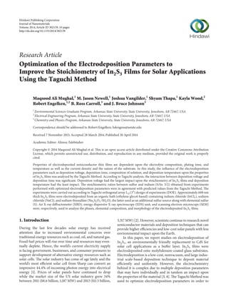 Research Article
Optimization of the Electrodeposition Parameters to
Improve the Stoichiometry of In2S3 Films for Solar Applications
Using the Taguchi Method
Maqsood Ali Mughal,1
M. Jason Newell,1
Joshua Vangilder,1
Shyam Thapa,1
Kayla Wood,2
Robert Engelken,1,2
B. Ross Carroll,3
and J. Bruce Johnson3
1
Environmental Sciences Graduate Program, Arkansas State University, State University, Jonesboro, AR 72467, USA
2
Electrical Engineering Program, Arkansas State University, State University, Jonesboro, AR 72467, USA
3
Chemistry and Physics Program, Arkansas State University, State University, Jonesboro, AR 72467, USA
Correspondence should be addressed to Robert Engelken; bdengens@astate.edu
Received 7 November 2013; Accepted 28 March 2014; Published 30 April 2014
Academic Editor: Alireza Talebitaher
Copyright © 2014 Maqsood Ali Mughal et al. This is an open access article distributed under the Creative Commons Attribution
License, which permits unrestricted use, distribution, and reproduction in any medium, provided the original work is properly
cited.
Properties of electrodeposited semiconductor thin films are dependent upon the electrolyte composition, plating time, and
temperature as well as the current density and the nature of the substrate. In this study, the influence of the electrodeposition
parameters such as deposition voltage, deposition time, composition of solution, and deposition temperature upon the properties
of In2S3 films was analyzed by the Taguchi Method. According to Taguchi analysis, the interaction between deposition voltage and
deposition time was significant. Deposition voltage had the largest impact upon the stoichiometry of In2S3 films and deposition
temperature had the least impact. The stoichiometric ratios between sulfur and indium (S/In: 3/2) obtained from experiments
performed with optimized electrodeposition parameters were in agreement with predicted values from the Taguchi Method. The
experiments were carried out according to Taguchi orthogonal array L27(34
) design of experiments (DOE). Approximately 600 nm
thick In2S3 films were electrodeposited from an organic bath (ethylene glycol-based) containing indium chloride (InCl3), sodium
chloride (NaCl), and sodium thiosulfate (Na2S2O3⋅5H2O), the latter used as an additional sulfur source along with elemental sulfur
(S). An X-ray diffractometer (XRD), energy dispersive X-ray spectroscopy (EDS) unit, and scanning electron microscope (SEM)
were, respectively, used to analyze the phases, elemental composition, and morphology of the electrodeposited In2S3 films.
1. Introduction
During the last few decades solar energy has received
attention due to increased environmental concerns over
traditional energy resources such as coal, oil, and natural gas.
Fossil fuel prices will rise over time and resources may even-
tually deplete. Hence, the world’s current electricity supply
is facing government, businesses, and consumer pressures to
support development of alternative energy resources such as
solar cells. The solar industry has come of age lately and the
world’s most efficient solar cell from Sharp can convert an
impressive 44.4% of incoming photon energy into electrical
energy [1]. Prices of solar panels have continued to drop
while the market size of the US solar industry grew 34%
between 2011 ($8.6 billion, 1,187 MW) and 2013 ($11.5 billion,
3,317 MW) [2]. However, scientists continue to research novel
semiconductor materials and deposition techniques that can
provide higher efficiencies and low-cost solar panels with less
environmental impact upon the Earth.
In this paper, we report studies on electrodeposition of
In2S3, an environmentally friendly replacement to CdS for
solar cell applications as a buffer layer. In2S3 films were
electrodeposited onto molybdenum-coated glass substrates.
Electrodeposition is a low-cost, nonvacuum, and large indus-
trial scale-based deposition technique to deposit material
efficiently and uniformly. However, the electrochemistry
behind it is complex due to multiple deposition parameters
that may have individually and in tandem an impact upon
the properties of the material [3, 4]. The Taguchi Method was
used to optimize electrodeposition parameters in order to
Hindawi Publishing Corporation
Journal of Nanomaterials
Volume 2014,Article ID 302159, 10 pages
http://dx.doi.org/10.1155/2014/302159
 