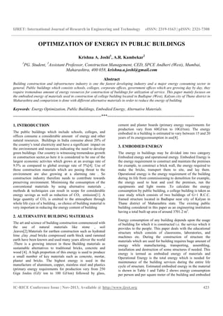 IJRET: International Journal of Research in Engineering and Technology eISSN: 2319-1163 | pISSN: 2321-7308
__________________________________________________________________________________________
IC-RICE Conference Issue | Nov-2013, Available @ http://www.ijret.org 423
OPTIMIZATION OF ENERGY IN PUBLIC BUILDINGS
Krishna A. Joshi1
, A.R. Kambekar2
1
PG. Student, 2
Assistant Professor, Construction Management, CED, SPCE Andheri (West), Mumbai,
Maharashtra, 400 058, krishna.a.joshi@gmail.com
Abstract
Building construction and infrastructure industry is one the fastest developing industry and a major energy consuming sector in
general. Public buildings which consists schools, colleges, corporate offices, government offices which are growing day by day, they
require tremendous amount of energy resources for construction of buildings for utilization of service. This paper mainly focuses on
the embodied energy of materials used in construction of college building located in Badlapur (West), Kalyan city of Thane district in
Maharashtra and comparision is done with different alternative materials in order to reduce the energy of building.
Keywords: Energy Optimization, Public Buildings, Embodied Energy, Alternative Materials.
------------------------------------------------------------------***-----------------------------------------------------------------
1. INTRODUCTION
The public buildings which include schools, colleges, and
offices consume a considerable amount of energy and other
natural resources. Buildings in India consume about 20% of
the country’s total electricity and have a significant impact on
the environment and resources indicating the need to develop
green buildings .Our country is witnessing tremendous growth
in construction sector,so here it is considered to be one of the
largest economic activites which grows at an average rate of
9.5% as compared to global average rate of 5%[4]. Use of
those construction materials which are posing threat to the
environment are also growing at a alarming rate . So
construction industry therefore needs to contribute towards
preserving environment. Minimising the consumption of the
conventional materials by using alternative materials ,
methods & techniquies can result in scope for considerable
energy savings as well as reduction of CO2 emission[1]. A
large quantity of CO2 is emitted to the atmosphere through
whole life cyce of a building , so choice of building material is
very important in reducing the energy content of building
2. ALTERNATIVE BUILDING MATERIALS
The art and science of building construction commeneced with
the use of natural materials like stone , soil
,leaves[2].Materials for earthen construction such as hydrated
lime ,clay ,mud bricks compressed earth block sand rammed
earth have been known and used many years allover the world
.There is a growing interest in these Building materials as
sustainable alternatives to traditional bricks, concrete and
wood [4]. A high proportion of this energy is used to produce
a small number of key materials such as concrete, mortar,
plaster and bricks. The highest energy is used in the
manufacture of aluminum, copper, stainless steel and plastics
(primary energy requirements for production very from 250
Giga Joules (GJ)/ ton to 100 GJ/ton) followed by glass,
cement and plaster boards (primary energy requirements for
production vary from 60GJ/ton to 10GJ/ton). The energy
embodied in a building is estimated to vary between 15 and 20
years of its energyconsumption in use[8].
3. EMBODIED ENERGY
The energy in buildings may be divided into two category
Embodied energy and operational energy. Embodied Energy is
the energy requirement to construct and maintain the premises
for example, to construct a brick wall, the energy required to
make the bricks, transport them to site, and lay them.
Operational energy is the energy requirement of the building
during its life from commissioning to demolition for example,
the energy used to heat and cool the premises, run the
equipments and light rooms .To calculate the energy
consumption by public building, a college building is taken as
case study which consists of two buildings of G+1 R.C.C.
framed structure located in Badlapur near city of Kalyan in
Thane district of Maharashtra state. The existing public
building considered in this paper as an engineering institution
having a total built up area of around 3701.2 m2
.
Energy consumption of any building depends upon the usage
of building for which it is constructed i.e. the service which it
provides to the people. This paper deals with the educational
structure which consists of classrooms, laboratories, and
machines etc. During the construction of structure the
materials which are used for building requires huge amount of
energy while manufacturing, transporting, assembling,
installation and destruction of some structures if needed. This
energy is termed as embodied energy of materials and
Operational Energy is the total energy which is needed for
maintenance of the building services during the entire life
cycle of structure. Estimated embodied energy in the material
is shown in Table 1 and Table 2 shows energy consumption
per person and per square meter of the building and embodied
 