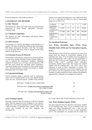IJRET: International Journal of Research in Engineering and Technology eISSN: 2319-1163 | pISSN: 2321-7308
__________________________________________________________________________________________
Volume: 02 Issue: 10 | Oct-2013, Available @ http://www.ijret.org 303
functional properties of the product produced.
2. MATERIALS AND METHODS
2.1. Raw Material
The flaxseed (LC 2063) used in this study was procured from
Directorate of Seeds, Punjab Agricultural University,
Ludhiana, India.
2.2. Chemical Composition
The moisture, fat, fiber, carbohydrates and protein content
were determined [12].
2.3. Oil Extraction
The flaxseed was cleaned and defatted using laboratory oil
expeller. The meal was dried and milled into grits using Super
Mill (Perten Instruments, Sweeden). After that, the sample
was sieved using 200 mesh screen to separate out the large
particles of the seed coat.
2.4. Extrusion Process for Flaxseed
Texturization of flaxseed was carried out by using Clextral BC
21 twin screw extruder (Clextral, Firminy, France). RSM was
used to optimize the texturization conditions. Operating
condition of extruder were 14-17 per cent feed moisture, 300-
500 rpm screw speed and 120-180oC barrel temperature.
Texturized samples were was milled into flour using cyclotec
mill ( Newport Scientific, Australia) and packed in suitable
packaging material for further study.
2.5. Experimental Design
Central composite design is generally used for experiments
where zone of experimentation can be well defined through
initial test runs. Extrusion process variables (feed moisture
content, screw speed and temperature) were coded to the level
of -1, 0, +1 such that one factor at a time of experimental
design was as follow [13].
Extrusion
parameters
-1.682 -1 0 +1 +1.682
Moisture
content (%)
11.954 14 17 20 22.046
Screw
speed (rpm)
231.800 300 400 500 568.200
Barrel
temperature
(o
C)
99.54 120 150 180 200.460
2.6. Functional Properties
2.6.1. Water Absorption Index (WAI), Water
Solubility Index (WSI) and Fat Absorption Capacity
(FAC)
Water absorption index (WAI) was measured [14]. First, 1g of
protein flour was placed in a previously weighed 50 ml
centrifuge tube. Then, 10 ml of distilled water was added and
stirred homogeneously with a glass rod and centrifuged at
3000 rpm for 10 min at room temperature (22°C) using a
Model T-8BL LabyTM
centrifuge (Laby Laboratory
Instruments, Ambala Cantt, India). The residue was weighed
together with the centrifuge tube. The WAI values were
expressed as gram of water absorbed/g of protein. The
supernatant was transferred to previously weighed dish and
put in hot air oven for evaporation of water. The residue was
weighed. A similar method was used to measure fat absorption
capacity (FAC), although a 0.5 g sample was used [15].
WAI (g/g) = Weight of residue/ sample taken (1)
WSI (per cent) = Weight of dry matter in supernatant x100 (2)
Dry weight of sample
FAC (per cent) = Weight of fat absorbed by sample x100 (3)
Weight of sample
2.6.2. Foaming Capacity
One gram of protein flour was dissolved in 100 ml of distilled
water. Then the suspensions were whipped at a low speed in
blender for 1 min at room temperature (22°C) and poured into
a 100 ml cylinder. To determine foam stability (FS), foam
volume was recorded 30 min after whipping and
calculated [16].
FS = Foam volume after 30 min/initial foam volume x 100
2.6.3. Water Holding Capacity (WHC)
Five gram of protein flour was placed in a previously weighed
50 ml centrifuge tube. Then, 10 ml of distilled water was
added and stirred homogeneously with a glass rod and
centrifuged at 2000 rpm for 10 min at room temperature
(22°C). The supernatant was decanted and the residue was
 