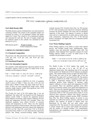 IJRET: International Journal of Research in Engineering and Technology eISSN: 2319-1163 | pISSN: 2321-7308
__________________________________________________________________________________________
Volume: 02 Issue: 10 | Oct-2013, Available @ http://www.ijret.org 304
weighed together with the centrifuge tube [12].
WHC (ml/g) = (weight of tube + sediment) – (weight of tube +5.0)
5 (4)
2.6.5. Bulk Density (BD)
The Bulk densities (g/ml) of defatted flour were determined by
volumetric method. The volume of the expanded sample was
measured by using a 25 ml graduated cylinder and gently
tapped for 5 times. The volume of 10 g randomized samples
was measured for each test. The ratio of sample weight and
the replaced volume in the cylinder was calculated as bulk
density (w/v) [17].
Bulk density (g/ml) = Weight of sample (5)
Volume displaced by sample
3. RESULTS AND DISCUSSION
3.1. Chemical Composition
The moisture, fat, fibre and protein content were 2.61 per cent,
2.707 per cent, 12.24 per cent, and 38.24 per cent,
respectively.
3.2. Functional Properties
3.2.1. Fat Absorption Capacity
The quadratic model obtained from regression analysis for fat
absorption capacity (FAC) in terms of coded levels of the
variables was developed as follows.
FAC = + 73.08 + 4.84 × A - 0.43 × B - 0.31×C - 2.90×A×B –
1.59×A×C- 2.42×B×C + 3.54×A2 +0.74×B2 + 5.39×C2
(6)
The analysis of variance (ANOVA) for FAC of quadratic
model is given in Table 3. There was only a 0.01 per cent
chance that a Model F-Value this large could occur due to
noise. If there are many insignificant model terms, model
reduction might improve model. Non-significant lack of fit
was good for the model to fit.
The P-value for Lack of fit 0.30 implies that it was not
significant. The value of R2
was found to be 0.99. Regression
analysis results (Table 3) showed the significant positive
linear influence of moisture, while negative influence of screw
speed and temperature (P<0.05) was recorded. There was
significant quadratic terms effects (P<0.01) of moisture
content and temperature on FAC. There was also reported
significant interaction of feed moisture with screw speed, feed
moisture with temperature and screw speed with temperature
(P<0.01) on FAC. The FAC varied from 71.07 to 91.48 per
cent protein flour (Table 1). It was observed from regressions
analysis that during extrusion-cooking, higher moisture
contents increase FAC of protein flour (Fig. 1a). The increase
in FAC with increasing screw speed was consistent. Defatting
increases the protein solubility and water and oil absorption
capacities of the meals. The capacity of protein to absorb
water and oil is determined by its polar and non polar amino
acids composition, respectively [18]. FAC of the flaxseed
protein concentrate was higher than that of amaranth protein
concentrate [19].
3.2.2. Water Holding Capacity
Water holding capacity is the ability to retain water against
gravity, and includes bound water, hydrodynamic water,
capillary water and physically entrapped water [20]. The
quadratic model obtained from regression analysis for water
holding capacity (WHC) in terms of coded levels of the
variables was developed as follows.
WHC = + 1.41+0.30×A -0.35×B - 0.48×C- 0.094×A×B -
0.051×A×C+0.30×B×C+0.62×A2-0.13×B2+0.21×C2
(7)
The Model F-value of 56.19 implies that model was
significant. In this case A, B, C, BC, A2, B2, C2 are
significant model terms. Non significant lack of fit was good
for the model to fit. Model ratio of 28.25 indicates an adequate
signal. This model could be used to navigate the design space.
The P-value for Lack of fit 0.67 implies that it was not
significant. The value of R2
was found to be 0.98. The analysis
of variance (ANOVA) for WHC of quadratic model is given
in Table 3. Regression analysis results showed that the
significant positive linear influence of moisture, while
negative influence of screw speed and temperature (P<0.05)
was recorded. There was significant quadratic terms effect
(P<0.01) of moisture content, screw speed and temperature on
WHC. There was also reported significant interaction of screw
speed with barrel temperature (P<0.01) on WHC. The WHC
varied from 0.469 to 3.501 ml/g protein flour (Table 1). It was
observed from regressions analysis that during extrusion-
cooking, higher moisture contents increase WHC of protein
flour (Fig. 2a). Water holding capacity of protein is very
important as it affects the texture, juiciness, and taste of food
products. The capacity of protein to absorb water was
determined by its polar and non polar amino acids
composition [18]. The amount of water associated to proteins
is closely related with its amino acids profile and increases
with the number of charged residues, [21] conformation,
hydrophobicity, pH, temperature, ionic strength and protein
concentration [22].
 