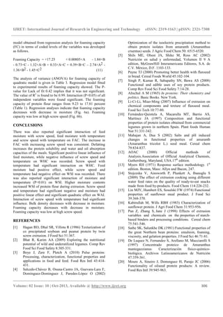 IJRET: International Journal of Research in Engineering and Technology eISSN: 2319-1163 | pISSN: 2321-7308
__________________________________________________________________________________________
Volume: 02 Issue: 10 | Oct-2013, Available @ http://www.ijret.org 306
model obtained from regression analysis for foaming capacity
(FC) in terms of coded levels of the variables was developed
as follows.
Foaming Capacity = +17.25 + 0.00805×A - 1.84×B
- 0.73×C - 1.32×A×B + 0.33×A×C + 0.39×B×C – 2.74×A2 -
1.36×B2 - 1.45×C2 (11)
The analysis of variance (ANOVA) for foaming capacity of
quadratic model is given in Table 3. Regression model fitted
to experimental results of foaming capacity showed. The P-
value for Lack of fit 0.42 implies that it was not significant.
The value of R2
is found to be 0.99. Interaction (P<0.05) of all
independent variables were found significant. The foaming
capacity of protein flour ranges from 9.23 to 17.81 percent
(Table 1). Regression analyses indicate that foaming capacity
decreases with decrease in moisture (Fig. 6a). Foaming
capacity was low at high screw speed (Fig. 6b).
CONCLUSIONS
There was also reported significant interaction of feed
moisture with screw speed, feed moisture with temperature
and screw speed with temperature on FAC. The increase in
FAC with increasing screw speed was consistent. Defatting
increases the protein solubility and water and oil absorption
capacities of the meals. Significant positive linear influence of
feed moisture, while negative influence of screw speed and
temperature on WHC was recorded. Screw speed with
temperature had significant interaction on WHC. Feed
moisture had positive effect, while screw speed and
temperature had negative effect on WSI was recorded. There
was also reported significant interaction of moisture and
temperature (P<0.01) on WSI. Higher moisture contents
increased WSI of protein flour during extrusion. Screw speed
and temperature had significant negative and moisture had
positive linear effect and significant quadratic effect on WAI.
Interaction of screw speed with temperature had significant
influence. Bulk density decreases with decrease in moisture.
Foaming capacity decreases with decrease in moisture.
Foaming capacity was low at high screw speed.
REFERENCES
[1] Hagan RO, Dhal SR, Villota R (1986) Texturization of
co precipitated soybean and peanut protein by twin
screw extrusion. J Food Sci 51:367.
[2] Bhat R, Karim AA (2009) Exploring the nutritional
potential of wild and underutilized legumes. Comp Rev
Food Sci Food Safety 8:305-331.
[3] Boye J, Zare F, Pletch A (2010) Pulse proteins:
Processing, characterization, functional properties and
applications in food and feed. Food Res Intl 43:414-
431.
[4] Salcedo-Chávez B, Osuna-Castro JA, Guevara-Lara F,
Domínguez-Domínguez J, Paredes-López O (2002)
Optimization of the isoelectric precipitation method to
obtain protein isolates from amaranth (Amaranthus
cruentus) seeds. J Agric Food Chem 50: 6515-6520.
[5] Shils ME, Olson JA, Shike M, Ross AC (2002)
Nutrición en salud y enfermedad, Volumen II 9 A
edition, McGrawHill Interamericana Editores, S.A. de
C.V. México, D.F. 1103-133.
[6] Payne TJ (2000) Promoting better health with flaxseed
in bread. Cereal Foods World 45:102-104.
[7] Singh P, Kumar R, Sabapathy SN, Bawa AS (2008)
Functional and edible uses of soy protein products.
Comp Rev Food Sci Food Safety 7:14-28.
[8] Altschul A M (1965) In proteins: Their chemistry and
politics. Basic Books. New York.
[9] Li-Ci-Li, Miao-Ming (2007) Influence of extrusion on
chemical components and texture of flaxseed meal.
Food Sci Tech 10:77-80.
[10] Fernández-Quintela A, Macarulla MT, Barrio AS,
Martínez JA (1997) Composition and functional
properties of protein isolates obtained from commercial
legumes grown in northern Spain. Plant foods Human
Nut 51:331-342.
[11] Mahajan A, Dua S (2002) Salts and pH induced
changes in functional properties of amaranth
(Amaranthus tricolor L.) seed meal. Cereal chem
79:834-837.
[12] AOAC (2000) Official methods of
Analysis.Association of Official Analytical Chemists,
Guthersburg, Maryland, USA.17th
edition.
[13] Myers RH (1971) Response surface methodology. 1st
edition. Boston, Mass: Allyn and Bacon, 247.
[14] Stojceska V, Ainsworth P, Plunkett A, Ibanoglu S
(2009) The effect of extrusion cooking using different
water feed rates on the quality of ready-to-eat snacks
made from food by-products. Food Chem 114:226-232.
[15] Lin MJY, Humbert ES, Sosulski FW (1974) Functional
properties of sunflower meal product. J Food Sci
39:368-370.
[16] Kabirullah M, Wills RBH (1983) Characterization of
sunflower protein. J Agri Food Chem 31:953-956.
[17] Pan Z, Zhang S, Jane J (1998) Effects of extrusion
variables and chemicals on the properties of starch-
based binders and processing conditions. Cereal chem
75:541-546.
[18] Sathe SK, Salunkhe DK (1981) Functional properties of
the great Northern bean proteins: emulsion, foaming,
viscosity, and gelation properties. J Food Sci 46:71-81.
[19] De Luquez N, Fernandez S, Arellano M, Mucciarelli S
(1997) Concentrado proteico de Amaranthus
mantegazzianus: Caracterización físico-químico-
biológica. Archivos Latinoamericanos de Nutrición
47:359-361.
[20] Moure A, Sineiro J, Domınguez H, Parajo JC (2006)
Functionality of oilseed protein products: A review.
Food Res Intl 39:945-963.
 