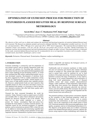 IJRET: International Journal of Research in Engineering and Technology eISSN: 2319-1163 | pISSN: 2321-7308
__________________________________________________________________________________________
Volume: 02 Issue: 10 | Oct-2013, Available @ http://www.ijret.org 302
OPTIMIZATION OF EXTRUSION PROCESS FOR PRODUCTION OF
TEXTURIZED FLAXSEED DEFATTED MEAL BY RESPONSE SURFACE
METHODOLOGY
Suresh Bhise1
, Kaur A2
, Manikantan M R3
, Baljit Singh4
1, 2, 4
Department of Food Science and Technology, Punjab Agricultural University, Ludhiana, Punjab, India
3
Food Grain and Oilseeds Division, CIPHET, Ludhiana, India, sureshbhise_cft@yahoo.co.in1
Abstract
The objective of this work was to obtain and evaluate the nutritional and functional properties of texturized defatted flaxseed meal
rich in protein. The flaxseed was defatted, grinded, and sieved to eliminate hull fiber. The independent variables used were 14 to 20
per cent feed moisture; 300 to 500 rpm screw speed and 120 to 1800
C barrel temperature. The texturized flaxseed defatted meal
contained 2.61per cent moisture, 2.707 per cent fat, 38.24 per cent protein and 12.24 per cent fiber. During texturization two
important reactions (protein denaturation and starch gelatinization) in dough can affect viscosity. Functional properties as indicated
by this study, texturized defatted flaxseed meal may be recommended for use as an ingredient in products such as noodles, cookies,
extruded snacks, meat batters, hamburgers, and ice cream.
Keywords: Extrusion, Flaxseed meal, Texturization, Response surface methodology etc.
-------------------------------------------------------------------***----------------------------------------------------------------------
1. INTRODUCTION
Extrusion technology is extensively used for preparation of
new protein sources, such as oilseeds, leguminous seeds, leaf
and single cell proteins [1]. Providing safe, nutritious, and
wholesome food for poor and undernourished populations had
been a major challenge for the developing world [2, 3]. It had
been estimated that 800 million malnourished people exist in
least developed countries. Development of nutritious foods
has been suggested by FAO to combat malnutrition among
children for maintaining good health. Animal proteins are a
better source of high quality proteins than vegetable proteins
[4]. However, animal protein foods are more expensive than
vegetable protein [5]. Due to the price and relative scarcity of
food obtained from animals, it is necessary to find or develop
new alternative products that offer both better quality and a
greater quantity of proteins.
Flaxseed has been consumed throughout the world for
centuries. Today, flaxseed is used as a good source of soluble
and insoluble fiber to reduce blood cholesterol and promote
laxation [6]. However, flaxseed is one of the oilseeds that
have not yet been widely exploited as a source of
protein for human consumption. High meat prices have
prompted the food industry to produce nonmeat proteins. An
important reason for the increased acceptance of vegetable
proteins, such as texturized soy protein (TSP), is their low cost
[7]. In addition to retexturing and restructuring vegetable food
proteins, the extrusion cooking system performs several other
important functions. Denaturation of protein lowers solubility,
renders it digestible and destroys the biological activity of
enzymes and toxic proteins [8].
Traditionally used oil extraction machinery in India results
into poor oil extraction and oilseed cake contains substantial
amount of residual oil. This oilseed cake which is generally
used in animal feeds could be exploited for use in food
products of the proper processing. Extrusion technology had a
potential to process this large of byproducts. It may improve
the property of oil, protein denaturation and texturization of
along with starch gelatinization. Extrusion of flaxseed
modifies texture and causes complex physicochemical
changes. Under conditions of high temperature, high pressure
and high shear force proteins were denatured, dietary fibre
was broken down and cyanogenic glucoside was removed.
Amino acid and soluble dietary fibre increased, fat and water
content decreased, starch is gelatinized and degraded and the
texture became loose and uniform [9].
The potential usefulness of plant protein concentrates depends
on the versatility of their functional properties, which are
influenced by several intrinsic factors, such as protein
composition and conformation, as well as by environmental
factors, such as the composition of the model system of food
[10]. Functional properties affect processing applications, food
quality, acceptance, and use in formulating food products [11].
The objective of the present study was to obtain a texturized
protein from defatted flaxseed meal by extrusion, optimize the
process using response surface methodology and evaluate the
 