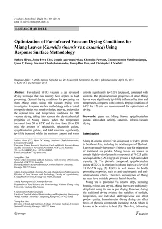 Food Sci. Biotechnol. 24(2): 461-469 (2015)
DOI 10.1007/s10068-015-0061-8
Optimization of Far-infrared Vacuum Drying Conditions for
Miang Leaves (Camellia sinensis var. assamica) Using
Response Surface Methodology
Sathira Hirun, Jeong-Hwa Choi, Jutatip Ayarungsaritkul, Chonnipa Pawsaut, Chanutchamon Sutthiwanjampa,
Quan V Vuong, Suwimol Chockchaisawasdee, Young-Ran Heo, and Christopher J Scarlett
Received April 17, 2014; revised Septe,ber 22, 2014; accepted September 29, 2014; published online April 30, 2015
© KoSFoST and Springer 2015
Abstract Far-infrared (FIR) vacuum is an advanced
drying technique that has recently been applied in food
processing. Optimal drying conditions for processing tea
from Miang leaves using FIR vacuum drying were
investigated. Response surface methodology with a central
composite design was used to design, analyze, and predict
the optimal time and temperature conditions for FIR
vacuum drying, taking into account the physicochemical
properties of Miang leaves. When the temperature
increased from 50 to 65o
C and the time from 60 to 120
min, the amount of epicatechin, epicatechin gallate,
epigallocatechin gallate, and total catechins significantly
(p<0.05) increased while the moisture content and water
activity significantly (p<0.05) decreased, compared with
controls. The physicochemical properties of dried Miang
leaves were significantly (p>0.05) influenced by time and
temperature, compared with controls. Drying conditions of
65o
C for 120 min are recommended for optimization of
drying.
Keywords: green tea, Miang leaves, epigallocatechin
gallate, antioxidant activity, catechin, infrared-vacuum
drying
Introduction
Miang (Camellia sinensis var. assamica) is widely grown
in Southeast Asia, including the northern part of Thailand.
Leaves are usually harvested 4-5 times a year for preparation
of traditional tea pickles. Miang leaves are known to
contain high levels of phenolic compounds (179-325 gallic
acid equivalents (GAE) mg/g) and possess a high antioxidant
capacity (1). The phenolic compound, epigallocatechin
gallate (EGCG), is abundant in Miang leaves at a level of
18.50-32.74 mg/g (2). EGCG is well known for health
promoting properties, such as anti-carcinogenic and anti-
arteriosclerotic effects. Therefore, consumption of Miang
tea may have multiple potential health benefits.
Miang tea is processed via several steps, including
heating, rolling, and drying. Miang leaves are traditionally
dehydrated using the sun or pan drying. However, during
the traditional drying process, the variables of sunlight,
temperature, and individual skill/experience can affect
product quality. Inconsistencies during drying can affect
levels of phenolic compounds including EGCG which is
known to be sensitive to heat (3). Therefore, delineating
Sathira Hirun (), Quan V Vuong, Suwimol Chockchaisawasdee,
Christopher J Scarlett
Pancreatic Cancer Research, Nutrition, Food and Health Research Group
and The University of Newcastle, Ourimbah NSW 2258, Australia
Tel: +612-43484045; Fax: +612-43484145
E-mail: moddakorn77@yahoo.com
Jeong-Hwa Choi
School of Environmental and Life Sciences, The University of Newcastle,
Ourimbah NSW 2258, Australia
Human Economics Research Institute, Chonnam National University,
Gwangju 500-757, Korea
Jutatip Ayarungsaritkul, Chonnipa Pawsaut, Chanutchamon Sutthiwanjampa
Division of Food Science and Technology, Faculty of Agro-industry,
Chiang Mai University, Chiang Mai 50200, Thailand
Jutatip Ayarungsaritkul, Chonnipa Pawsaut
Department of Food Science and Biotechnology, National Chung Hsing
University, Taichung 402, Taiwan
Chanutchamon Sutthiwanjampa
Faculty of Applied Marine Biotechnology and Engineering, Gangneung-
Wonju National University, Gangneung, Gangwon 210-702, Korea
Young-Ran Heo
Division of Food and Nutrition, College of Human Ecology, Chonnam
National University, Gwangju 500-757, Korea
RESEARCH ARTICLE
 