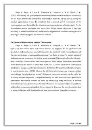 Page 15 of 49
Singh, V., Haque, S., Niwas, R., Srivastava, A., Pasupuleti, M., & M. Tripathi, C. K.
(2016). The quantity and quality of nutrients available and the ability to assimilate successfully
are the major determinants of microbial nature and its metabolic activity. Hence, during the
medium optimization it must be considered that a minimal growth requirement of the
microorganism must be fulfilled for obtaining maximum production of metabolite(s). As the
fermentation process progresses into lower-value, higher volume chemicals, it becomes
necessary to maximize the efficiency and minimize the production cost and waste by-products
to compete effectively against the traditional methods.
Strategies for Fermentation Medium Optimization:
Singh, V., Haque, S., Niwas, R., Srivastava, A., Pasupuleti, M., & M. Tripathi, C. K.
(2016). In their review stated that various methods are employed for the optimization of
production medium which are required to maximize the metabolite yield. This can be achieved
by using a wide range of techniques from classical “one-factor-at-a-time” to modern statistical
and mathematical techniques, viz. artiicial neural network (ANN), genetic algorithm (GA) etc.
Every technique comes with its own advantages and disadvantages, and despite draw-backs
some techniques are applied to obtain best results. Use of various optimization techniques in
combination also provides the desirable results. But the most frequently used and historically
is one-factor-at-a-time (OFAT) followed by full factorial technique and response surface
methodology. But placekett and burmar’s design and component replacing can be useful for
screening medium components. In bioprocess industry it is often needs to conduct optimization
experiments because new mutants and trains are continuously being introduced. In medium
fermentation process optimization, different combinations and sequence of process conditions
and medium components are needs to be investigated to determine the growth condition that
produce the biomass with the physiological state best constituted for product formation.
 