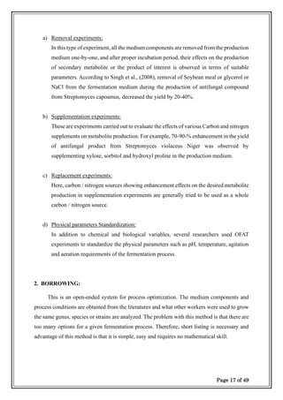Page 17 of 49
a) Removal experiments:
In this type of experiment, all the medium components are removed from the production
medium one-by-one, and after proper incubation period, their effects on the production
of secondary metabolite or the product of interest is observed in terms of suitable
parameters. According to Singh et al., (2008), removal of Soybean meal or glycerol or
NaCl from the fermentation medium during the production of antifungal compound
from Streptomyces capoamus, decreased the yield by 20-40%.
b) Supplementation experiments:
These are experiments carried out to evaluate the effects of various Carbon and nitrogen
supplements on metabolite production. For example, 70-90-% enhancement in the yield
of antifungal product from Streptomyces violaceus Niger was observed by
supplementing xylose, sorbitol and hydroxyl proline in the production medium.
c) Replacement experiments:
Here, carbon / nitrogen sources showing enhancement effects on the desired metabolite
production in supplementation experiments are generally tried to be used as a whole
carbon / nitrogen source.
d) Physical parameters Standardization:
In addition to chemical and biological variables, several researchers used OFAT
experiments to standardize the physical parameters such as pH, temperature, agitation
and aeration requirements of the fermentation process.
2. BORROWING:
This is an open-ended system for process optimization. The medium components and
process conditions are obtained from the literatures and what other workers were used to grow
the same genus, species or strains are analyzed. The problem with this method is that there are
too many options for a given fermentation process. Therefore, short listing is necessary and
advantage of this method is that it is simple, easy and requires no mathematical skill.
 