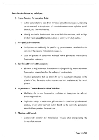 Page 18 of 49
Procedure for borrowing technique:
1. Assess Previous Fermentation Data:
• Gather comprehensive data from previous fermentation processes, including
parameters such as temperature, pH, nutrient concentrations, agitation speed,
aeration, and fermentation time.
• Identify successful fermentation runs with desirable outcomes, such as high
product yield, reduced fermentation time, or improved product quality.
2. Analyze Key Parameters:
• Analyze the data to identify the specific key parameters that contributed to the
success of the previous fermentation processes.
• Look for patterns or correlations between certain parameters and favorable
fermentation outcomes.
3. Selection of Borrowed Parameters:
• Selection of key parameters that are most likely to positively impact the current
fermentation process based on the analysis of previous data.
• Prioritize parameters that are known to have a significant influence on the
growth of the fermenting microorganism and the production of the target
product.
4. Adjustment of Current Fermentation Conditions:
• Modifying the current fermentation conditions to incorporate the selected
borrowed parameters.
• Implement changes in temperature, pH, nutrient concentrations, agitation speed,
aeration, or any other relevant factors based on the successful parameters
identified from previous fermentations.
5. Monitor and Control:
• Continuously monitor the fermentation process after incorporating the
borrowed parameters.
 
