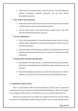 Page 19 of 49
• Utilize real-time monitoring tools to track the growth of the microorganism,
substrate consumption, metabolite production, and any other relevant
fermentation parameters.
6. Data Analysis and Comparison:
• Analyze the real-time data from the current fermentation process and compare
it with the data from previous successful fermentations.
• Look for improvements in the growth kinetics, product yield, or any other
relevant fermentation performance indicators.
7. Iterative Optimization:
• If the initial implementation of borrowed parameters leads to positive results,
consider further optimization by fine-tuning the parameters based on the real-
time performance data.
• Iteratively optimize the fermentation conditions by continuously borrowing and
adapting successful parameters from previous processes to enhance the current
fermentation.
8. Documentation and Knowledge Retention:
• Documentation the entire process of implementing the borrowing technique,
including the selected parameters, modifications made, monitoring results, and
outcomes.
• Retain the knowledge gained from successful borrowing instances to build a
repository of best practices for future fermentation optimization endeavours.
3. COMPONENT REPLACING:
This is an open-ended system for process optimization and only used to compare the
component of one type in a fermentation medium (Nandi and Mukherjee, 1988). In this method,
one of component of the medium was replaced by a new one at same incorporation level.
However, this method does not consider the components interactions. But this method
can useful for screening different carbon, nitrogen and other source for improving the medium
 