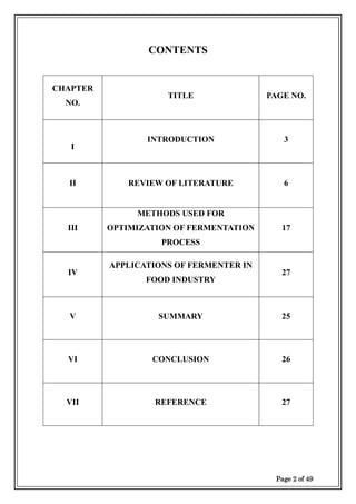 Page 2 of 49
CONTENTS
CHAPTER
NO.
TITLE PAGE NO.
I
INTRODUCTION 3
II REVIEW OF LITERATURE 6
III
METHODS USED FOR
OPTIMIZATION OF FERMENTATION
PROCESS
17
IV
APPLICATIONS OF FERMENTER IN
FOOD INDUSTRY
27
V SUMMARY 25
VI CONCLUSION 26
VII REFERENCE 27
 