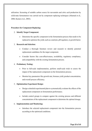 Page 20 of 49
utilization. Screening of suitable carbon source for mevastatin and citric acid production by
solid-state fermentation was carried out by component replacing techniques (Ahamad et al.,
2006; Kumar et al., 2003).
Procedure for Component Replacing:
2. Identify Target Component:
• Determine the specific component in the fermentation process that needs to be
replaced to optimize the yield, such as a nutrient, pH regulator, or growth factor.
3. Research and Selection:
• Conduct a thorough literature review and research to identify potential
replacement candidates for the target component.
• Consider factors like cost-effectiveness, availability, regulatory compliance,
and compatibility with the existing fermentation process.
4. Preliminary Testing:
• Prior to full-scale implementation, perform small-scale trials to assess the
impact of the replacement component on the fermentation process.
• Monitor key parameters like growth rate, biomass yield, product concentration,
and overall process efficiency.
5. Optimization Experiment Design:
• Design a detailed experimental plan to systematically evaluate the effects of the
replacement component on fermentation performance.
• Include control groups to compare against the existing process and different
concentrations of the replacement component to determine the optimal dosage.
6. Implementation and Monitoring:
• Introduce the selected replacement component into the fermentation process
according to the optimized conditions.
 