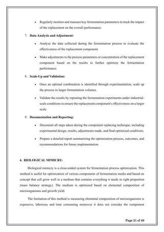 Page 21 of 49
• Regularly monitor and measure key fermentation parameters to track the impact
of the replacement on the overall performance.
7. Data Analysis and Adjustment:
• Analyze the data collected during the fermentation process to evaluate the
effectiveness of the replacement component.
• Make adjustments to the process parameters or concentration of the replacement
component based on the results to further optimize the fermentation
performance.
8. Scale-Up and Validation:
• Once an optimal combination is identified through experimentation, scale up
the process to larger fermentation volumes.
• Validate the results by repeating the fermentation experiments under industrial-
scale conditions to ensure the replacement component's effectiveness on a larger
scale.
9. Documentation and Reporting:
• Document all steps taken during the component replacing technique, including
experimental design, results, adjustments made, and final optimized conditions.
• Prepare a detailed report summarizing the optimization process, outcomes, and
recommendations for future implementation.
4. BIOLOGICAL MIMICRY:
Biological mimicry is a close-ended system for fermentation process optimization. This
method is useful for optimization of various components of fermentation media and based on
concept that cell grow well in a medium that contains everything it needs in right proportion
(mass balance strategy). The medium is optimized based on elemental composition of
microorganisms and growth yield.
The limitation of this method is measuring elemental composition of microorganisms is
expensive, laborious and time consuming moreover it does not consider the component
 