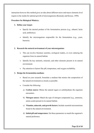 Page 22 of 49
interaction however this method gives an idea about different micro and macro elements level
require in the media for optimal growth of microorganisms (Kennedy and Krouse, 1999).
Procedure for Biological Mimicry:
1. Define your target:
• Specify the desired product of the fermentation process (e.g., ethanol, lactic
acid, antibiotics).
• Identify the microorganism responsible for the fermentation (e.g., yeast,
bacteria).
2. Research the natural environment of your microorganism:
• This can involve literature searches, ecological studies, or even culturing the
organism from its natural habitat.
• Identify the key nutrients, minerals, and other elements present in its natural
environment.
• Pay attention to factors like pH, temperature, and oxygen availability.
3. Design the fermentation medium:
• Based on your research, formulate a medium that mimics the composition of
the natural environment as closely as possible.
• Consider the following:
a) Carbon source: Mimic the natural sugars or carbohydrates the organism
encounters.
b) Nitrogen source: Match the type of nitrogen compounds (e.g., ammonia,
amino acids) present in its natural habitat.
c) Vitamins, minerals, and growth factors: Include essential micronutrients
found in the natural environment.
d) Initial pH and temperature: Set these parameters to match the organism's
natural preference.
 