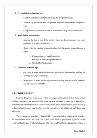 Page 23 of 49
4. Fermentation and monitoring:
• Conduct fermentation experiments using the designed medium.
• Monitor key parameters like cell growth, substrate consumption, and product
yield.
• Compare these results with a control fermentation using a standard medium.
5. Analysis and optimization:
• Analyze the data to see if the mimicry-based medium improves your target
parameter (e.g., yield, productivity).
• If not, refine the medium composition based on the results. You might need to
adjust:
1. Concentrations of specific nutrients
2. Presence of additional growth factors
3. Initial pH or temperature
6. Validation and scale-up:
• Once you achieve optimal results in a small-scale fermentation, validate the
findings in a larger-scale setup.
• Be prepared to make further adjustments as scaling up fermentation processes
can introduce new variables.
5. FACTORIAL DESIGN:
Factorial design is a close-ended system for process optimization. In this method, level
of factors/parameters are independently varied, each factor at two or more levels. This affects
that can be attributed to the factors and their interactions are assessed with maximum efficiency
in factorial design more over it allow for the estimation of the effects of each factor and
interaction.
The optimization procedure is facilitated by construction of an equation that describes
the experimental results as a function of the factor level. A polynomial equation can be
constructed in the case of a factorial design where the co-efficient in the equation are related to
 