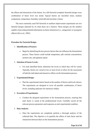 Page 24 of 49
the effects and interactions of the factors. In a full factorial (complete factorial) design every
combination of factor level was tested. Typical factors are microbial strain, medium
components, temperature, humidity, initial pH and inoculum volume.
The most commonly used full factorials in medium improvement experiments are two
factorial designs (denoted by 2n when there are n factors). These designs are the smallest
capable of providing detailed information on factor interaction (i.e., antagonistic or synergistic
effects) (Xie et al., 2003).
Procedure for Factorial Design:
1. Identification of Factors:
• Begin by identifying the key process factors that can influence the fermentation
process. These factors could include temperature, pH, nutrient concentration,
aeration rate, and agitation speed.
2. Selection of Factor Levels:
• For each identified factor, determine the levels at which they will be varied.
Typically, factors are varied at two or more levels to allow for the assessment
of both the individual and interactive effects on the fermentation process.
3. Experimental Design:
• Plan the experimental matrix based on the number of factors and levels chosen.
The experiments are designed to cover all possible combinations of factor
levels, including replicates for statistical validity.
4. Execution of Experiments:
• Conduct the designed experiments in the fermentation process, ensuring that
each factor is varied at the predetermined levels. Carefully record all the
relevant process parameters and responses at each experimental condition.
5. Data Analysis:
• Once the experiments are completed, perform a thorough analysis of the
collected data. The objective is to quantify the effects of each factor and the
interactions between them on the fermentation process.
 