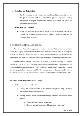 Page 25 of 49
6. Modelling and Optimization:
• Develop statistical models from the data to understand the relationship between
the process factors and the fermentation process responses. Employ
optimization techniques to identify the optimal factor levels that lead to the
desired process outcomes.
7. Verification and Validation:
• Verify the predicted optimal factor levels in the fermentation process and
validate the expected improvements in process outcomes based on the
optimized factor settings.
6. PLACKETT AND BURMAN’S DESIGN:
Plackett and Burman’ s design may be useful to find out the important variable in a
system this design is suitable when more then five independent variables are to be investigated.
Plackett and Burman’ s design are useful to screen out important factor, which influence the
fermentation process Which are optimized by response surface methodology in further studies.
This technique allows for evaluation of n variables by n+1 experiments. n+1 must be
multiple of 4 e.g., 8, 12, 16, 24, etc. therefore the number of independent variables which can
be investigated by this method are 7, 11, 15, 19, 23, etc. Any factors not assigned to a variable
can be designated as a dummy variable. The incorporation of dummy variable into an
experiment makes it possible to estimate the variance of effects (Plackett and Burman, 1946).
Procedure for Plackett and Burman’s Design:
1. Define your goal and variables:
• Specify the desired outcome of the fermentation process (e.g., maximize
product yield, improve cell growth).
• Identify the key factors (variables) that might influence the outcome. These
could be:
a. Carbon sources (glucose, sucrose, etc.)
b. Nitrogen sources (ammonium chloride, yeast extract, etc.)
 