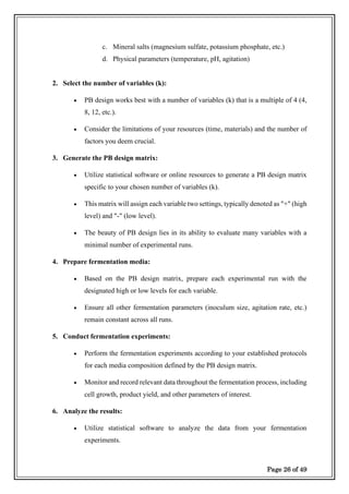 Page 26 of 49
c. Mineral salts (magnesium sulfate, potassium phosphate, etc.)
d. Physical parameters (temperature, pH, agitation)
2. Select the number of variables (k):
• PB design works best with a number of variables (k) that is a multiple of 4 (4,
8, 12, etc.).
• Consider the limitations of your resources (time, materials) and the number of
factors you deem crucial.
3. Generate the PB design matrix:
• Utilize statistical software or online resources to generate a PB design matrix
specific to your chosen number of variables (k).
• This matrix will assign each variable two settings, typically denoted as "+" (high
level) and "-" (low level).
• The beauty of PB design lies in its ability to evaluate many variables with a
minimal number of experimental runs.
4. Prepare fermentation media:
• Based on the PB design matrix, prepare each experimental run with the
designated high or low levels for each variable.
• Ensure all other fermentation parameters (inoculum size, agitation rate, etc.)
remain constant across all runs.
5. Conduct fermentation experiments:
• Perform the fermentation experiments according to your established protocols
for each media composition defined by the PB design matrix.
• Monitor and record relevant data throughout the fermentation process, including
cell growth, product yield, and other parameters of interest.
6. Analyze the results:
• Utilize statistical software to analyze the data from your fermentation
experiments.
 