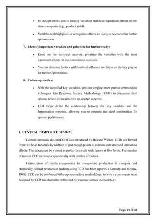 Page 27 of 49
• PB design allows you to identify variables that have significant effects on the
chosen response (e.g., product yield).
• Variables with high positive or negative effects are likely to be crucial for further
optimization.
7. Identify important variables and prioritize for further study:
• Based on the statistical analysis, prioritize the variables with the most
significant effects on the fermentation outcome.
• You can eliminate factors with minimal influence and focus on the key players
for further optimization.
8. Follow-up studies:
• With the identified key variables, you can employ more precise optimization
techniques like Response Surface Methodology (RSM) to determine their
optimal levels for maximizing the desired outcome.
• RSM helps define the relationship between the key variables and the
fermentation response, allowing you to pinpoint the ideal combination for
optimal performance.
9. CENTRAL COMPOSITE DESIGN:
Central composite design (CCD) was introduced by Box and Wilson. CCDs are formed
from two level factorials by addition of just enough points to estimate curvature and interaction
effects. The design can be viewed as partial factorials with factors at five levels. The number
of runs in CCD increases exponentially with number of factors.
Optimization of media components for compaction production in complex and
chemically defined production medium using CCD has been reported (Kennedy and Krouse,
1999). CCD can be combined with response surface methodology, in which experiments were
designed by CCD and thereafter optimized by response surface methodology.
 
