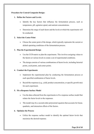 Page 28 of 49
Procedure for Central Composite Design:
1. Define the Factors and Levels:
• Identify the key factors that influence the fermentation process, such as
temperature, pH, agitation speed, and nutrient concentrations.
• Determine the range of each factor and the levels at which the experiments will
be conducted.
2. Select the Center Point
• Choose the center point of the design, which typically represents the current or
default operating conditions of the fermentation process.
3. Plan the Experimental Design
• Use the CCD matrix to plan the experiments. This involves assigning values to
the factors at various levels to create a set of experimental conditions.
• The design consists of various combinations of factor levels, including factorial
points, axial points, and center points.
4. Conduct the Experiments
• Implement the experimental plan by conducting the fermentation process at
each specified combination of factor levels.
• Record the responses (e.g., yield, product concentration, or specific growth rate)
for each experiment.
5. Fit a Response Surface Model
• Use the data collected from the experiments to fit a response surface model that
relates the factor levels to the responses.
• The model may be a second-order polynomial equation that accounts for linear,
quadratic, and interaction effects of the factors.
6. Optimize the Process
• Utilize the response surface model to identify the optimal factor levels that
maximize the desired response.
 