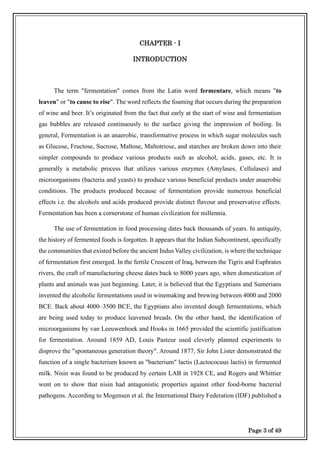 Page 3 of 49
CHAPTER - I
INTRODUCTION
The term "fermentation" comes from the Latin word fermentare, which means "to
leaven" or "to cause to rise". The word reflects the foaming that occurs during the preparation
of wine and beer. It’s originated from the fact that early at the start of wine and fermentation
gas bubbles are released continuously to the surface giving the impression of boiling. In
general, Fermentation is an anaerobic, transformative process in which sugar molecules such
as Glucose, Fructose, Sucrose, Maltose, Maltotriose, and starches are broken down into their
simpler compounds to produce various products such as alcohol, acids, gases, etc. It is
generally a metabolic process that utilizes various enzymes (Amylases, Cellulases) and
microorganisms (bacteria and yeasts) to produce various beneficial products under anaerobic
conditions. The products produced because of fermentation provide numerous beneficial
effects i.e. the alcohols and acids produced provide distinct flavour and preservative effects.
Fermentation has been a cornerstone of human civilization for millennia.
The use of fermentation in food processing dates back thousands of years. In antiquity,
the history of fermented foods is forgotten. It appears that the Indian Subcontinent, specifically
the communities that existed before the ancient Indus Valley civilization, is where the technique
of fermentation first emerged. In the fertile Crescent of Iraq, between the Tigris and Euphrates
rivers, the craft of manufacturing cheese dates back to 8000 years ago, when domestication of
plants and animals was just beginning. Later, it is believed that the Egyptians and Sumerians
invented the alcoholic fermentations used in winemaking and brewing between 4000 and 2000
BCE. Back about 4000–3500 BCE, the Egyptians also invented dough fermentations, which
are being used today to produce leavened breads. On the other hand, the identification of
microorganisms by van Leeuwenhoek and Hooks in 1665 provided the scientific justification
for fermentation. Around 1859 AD, Louis Pasteur used cleverly planned experiments to
disprove the "spontaneous generation theory". Around 1877, Sir John Lister demonstrated the
function of a single bacterium known as "bacterium" lactis (Lactococuus lactis) in fermented
milk. Nisin was found to be produced by certain LAB in 1928 CE, and Rogers and Whittier
went on to show that nisin had antagonistic properties against other food-borne bacterial
pathogens. According to Mogensen et al. the International Dairy Federation (IDF) published a
 
