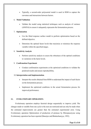 Page 31 of 49
• Typically, a second-order polynomial model is used in RSM to capture the
curvature and interactions between factors.
6. Model Validation
• Validate the model using statistical techniques such as analysis of variance
(ANOVA) to ensure it adequately represents the fermentation process.
7. Optimization
• Use the fitted response surface model to perform optimization based on the
defined objective.
• Determine the optimal factor levels that maximize or minimize the response
variable within the specified ranges.
8. Sensitivity Analysis
• Perform sensitivity analysis to assess the robustness of the optimal conditions
to variations in the factor levels.
9. Confirmation Experiment
• Conduct confirmation experiments at the optimized conditions to validate the
predicted results and ensure reproducibility.
10. Interpretation and Implementation
• Interpret the results obtained from RSM to understand the impact of each factor
on the fermentation process.
• Implement the optimized conditions in the actual fermentation process for
improved performance.
11. EVOLUTIONARY OPERATION:
Evolutionary operation employs factorial design sequentially to improve yield. The
changes made to variable from one cycle to the next are restricted and can only be made when
the estimated improvements are greater than the estimated experimental error. Using
Evolutionary operation Optimization of production of protease by Rhizopusoryzae using
Evolutionary operation has been reported (Banerjee and Bhattachaaryya, 1993).
 