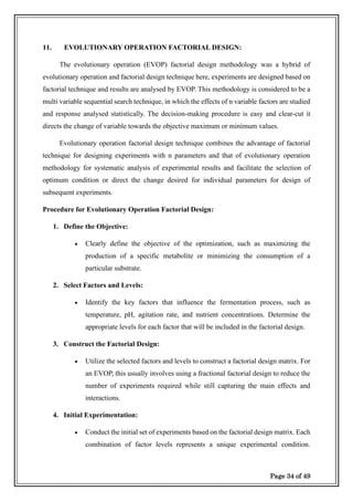 Page 34 of 49
11. EVOLUTIONARY OPERATION FACTORIAL DESIGN:
The evolutionary operation (EVOP) factorial design methodology was a hybrid of
evolutionary operation and factorial design technique here, experiments are designed based on
factorial technique and results are analysed by EVOP. This methodology is considered to be a
multi variable sequential search technique, in which the effects of n variable factors are studied
and response analysed statistically. The decision-making procedure is easy and clear-cut it
directs the change of variable towards the objective maximum or minimum values.
Evolutionary operation factorial design technique combines the advantage of factorial
technique for designing experiments with n parameters and that of evolutionary operation
methodology for systematic analysis of experimental results and facilitate the selection of
optimum condition or direct the change desired for individual parameters for design of
subsequent experiments.
Procedure for Evolutionary Operation Factorial Design:
1. Define the Objective:
• Clearly define the objective of the optimization, such as maximizing the
production of a specific metabolite or minimizing the consumption of a
particular substrate.
2. Select Factors and Levels:
• Identify the key factors that influence the fermentation process, such as
temperature, pH, agitation rate, and nutrient concentrations. Determine the
appropriate levels for each factor that will be included in the factorial design.
3. Construct the Factorial Design:
• Utilize the selected factors and levels to construct a factorial design matrix. For
an EVOP, this usually involves using a fractional factorial design to reduce the
number of experiments required while still capturing the main effects and
interactions.
4. Initial Experimentation:
• Conduct the initial set of experiments based on the factorial design matrix. Each
combination of factor levels represents a unique experimental condition.
 