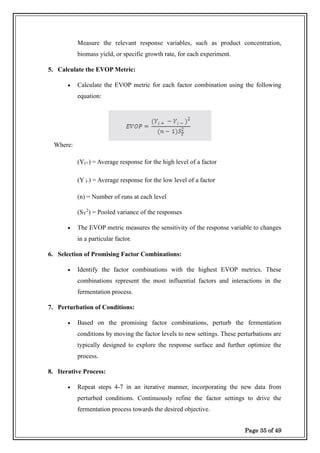 Page 35 of 49
Measure the relevant response variables, such as product concentration,
biomass yield, or specific growth rate, for each experiment.
5. Calculate the EVOP Metric:
• Calculate the EVOP metric for each factor combination using the following
equation:
Where:
(Yi+) = Average response for the high level of a factor
(Y i-) = Average response for the low level of a factor
(n) = Number of runs at each level
(SY
2
) = Pooled variance of the responses
• The EVOP metric measures the sensitivity of the response variable to changes
in a particular factor.
6. Selection of Promising Factor Combinations:
• Identify the factor combinations with the highest EVOP metrics. These
combinations represent the most influential factors and interactions in the
fermentation process.
7. Perturbation of Conditions:
• Based on the promising factor combinations, perturb the fermentation
conditions by moving the factor levels to new settings. These perturbations are
typically designed to explore the response surface and further optimize the
process.
8. Iterative Process:
• Repeat steps 4-7 in an iterative manner, incorporating the new data from
perturbed conditions. Continuously refine the factor settings to drive the
fermentation process towards the desired objective.
 