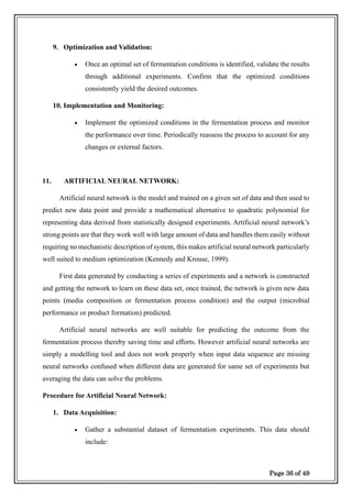 Page 36 of 49
9. Optimization and Validation:
• Once an optimal set of fermentation conditions is identified, validate the results
through additional experiments. Confirm that the optimized conditions
consistently yield the desired outcomes.
10. Implementation and Monitoring:
• Implement the optimized conditions in the fermentation process and monitor
the performance over time. Periodically reassess the process to account for any
changes or external factors.
11. ARTIFICIAL NEURAL NETWORK:
Artificial neural network is the model and trained on a given set of data and then used to
predict new data point and provide a mathematical alternative to quadratic polynomial for
representing data derived from statistically designed experiments. Artificial neural network’s
strong points are that they work well with large amount of data and handles them easily without
requiring no mechanistic description of system, this makes artificial neural network particularly
well suited to medium optimization (Kennedy and Krouse, 1999).
First data generated by conducting a series of experiments and a network is constructed
and getting the network to learn on these data set, once trained, the network is given new data
points (media composition or fermentation process condition) and the output (microbial
performance or product formation) predicted.
Artificial neural networks are well suitable for predicting the outcome from the
fermentation process thereby saving time and efforts. However artificial neural networks are
simply a modelling tool and does not work properly when input data sequence are missing
neural networks confused when different data are generated for same set of experiments but
averaging the data can solve the problems.
Procedure for Artificial Neural Network:
1. Data Acquisition:
• Gather a substantial dataset of fermentation experiments. This data should
include:
 